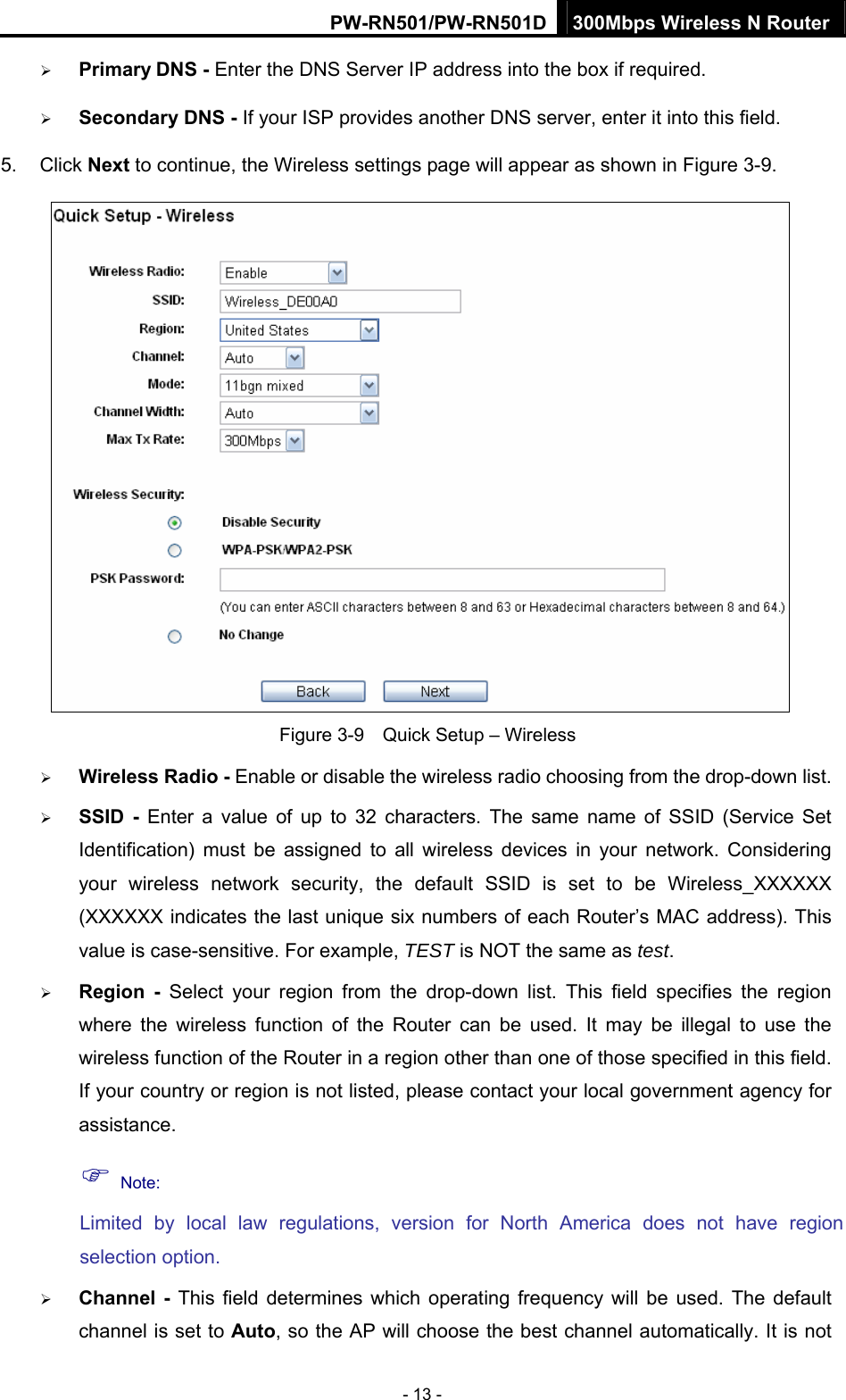 PW-RN501/PW-RN501D 300Mbps Wireless N Router - 13 - &frac34; Primary DNS - Enter the DNS Server IP address into the box if required. &frac34; Secondary DNS - If your ISP provides another DNS server, enter it into this field. 5. Click Next to continue, the Wireless settings page will appear as shown in Figure 3-9.  Figure 3-9    Quick Setup &ndash; Wireless &frac34; Wireless Radio - Enable or disable the wireless radio choosing from the drop-down list.   &frac34; SSID - Enter a value of up to 32 characters. The same name of SSID (Service Set Identification) must be assigned to all wireless devices in your network. Considering your wireless network security, the default SSID is set to be Wireless_XXXXXX (XXXXXX indicates the last unique six numbers of each Router&rsquo;s MAC address). This value is case-sensitive. For example, TEST is NOT the same as test. &frac34; Region - Select your region from the drop-down list. This field specifies the region where the wireless function of the Router can be used. It may be illegal to use the wireless function of the Router in a region other than one of those specified in this field. If your country or region is not listed, please contact your local government agency for assistance. ) Note: Limited by local law regulations, version for North America does not have region selection option. &frac34; Channel - This field determines which operating frequency will be used. The default channel is set to Auto, so the AP will choose the best channel automatically. It is not 