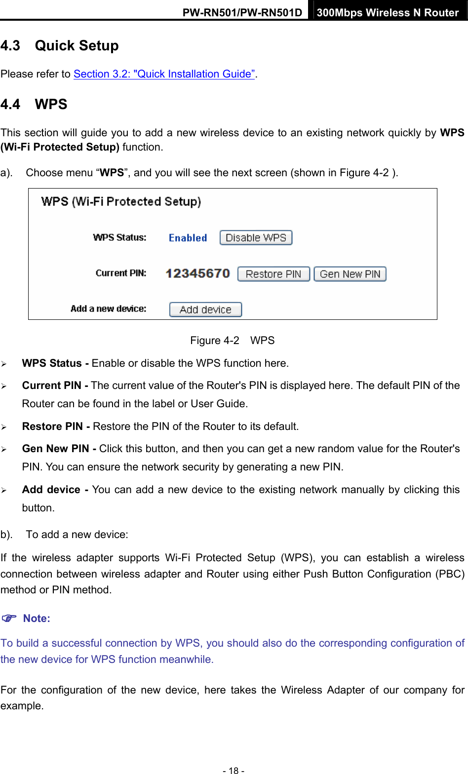 PW-RN501/PW-RN501D 300Mbps Wireless N Router - 18 - 4.3  Quick Setup Please refer to Section 3.2: "Quick Installation Guide&rdquo;. 4.4  WPS This section will guide you to add a new wireless device to an existing network quickly by WPS (Wi-Fi Protected Setup) function.   a).  Choose menu &ldquo;WPS&rdquo;, and you will see the next screen (shown in Figure 4-2 ).    Figure 4-2  WPS &frac34; WPS Status - Enable or disable the WPS function here.   &frac34; Current PIN - The current value of the Router's PIN is displayed here. The default PIN of the Router can be found in the label or User Guide.   &frac34; Restore PIN - Restore the PIN of the Router to its default.   &frac34; Gen New PIN - Click this button, and then you can get a new random value for the Router's PIN. You can ensure the network security by generating a new PIN.   &frac34; Add device - You can add a new device to the existing network manually by clicking this button.  b).  To add a new device: If the wireless adapter supports Wi-Fi Protected Setup (WPS), you can establish a wireless connection between wireless adapter and Router using either Push Button Configuration (PBC) method or PIN method. ) Note: To build a successful connection by WPS, you should also do the corresponding configuration of the new device for WPS function meanwhile. For the configuration of the new device, here takes the Wireless Adapter of our company for example. 