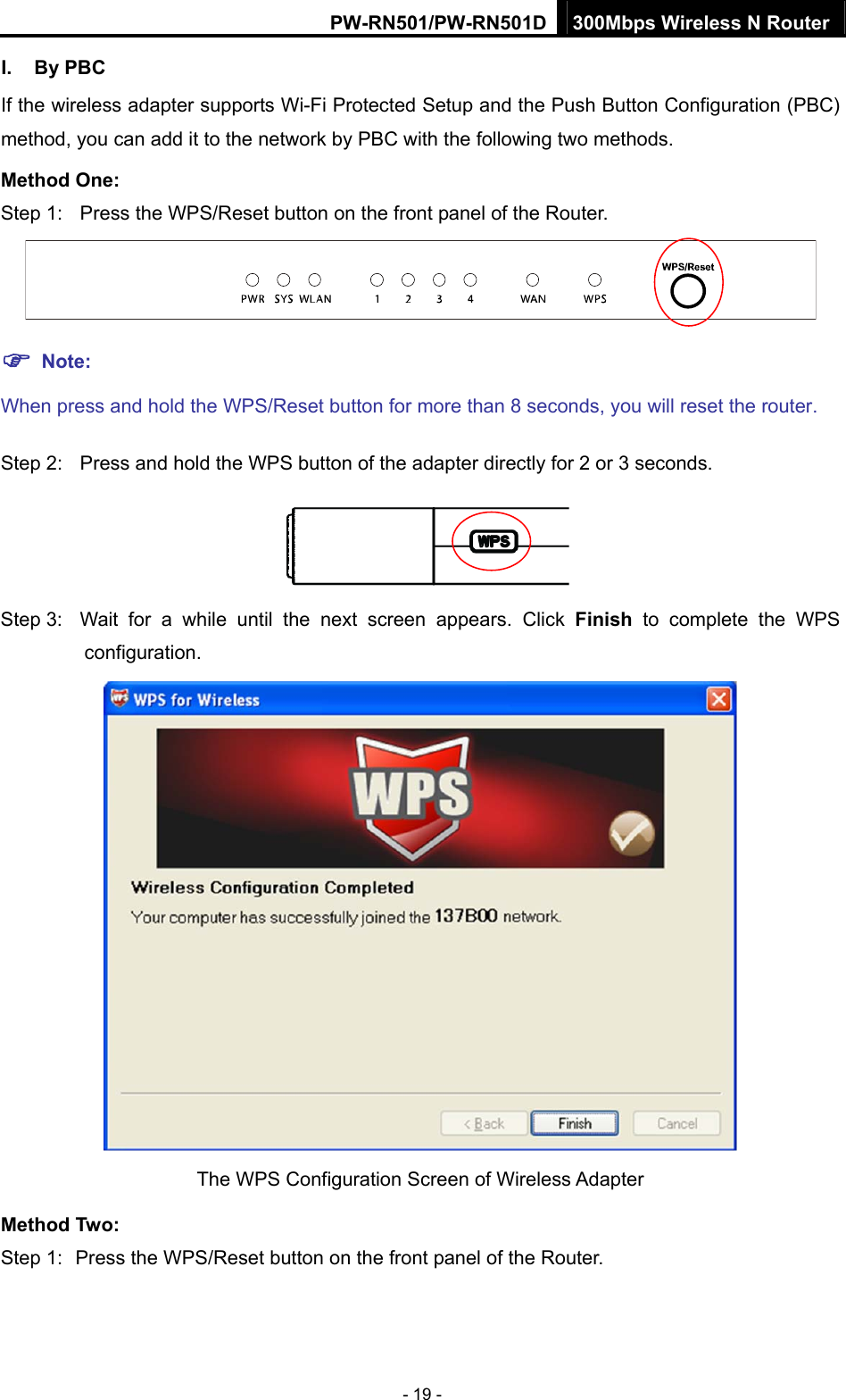 PW-RN501/PW-RN501D 300Mbps Wireless N Router - 19 - I. By PBC If the wireless adapter supports Wi-Fi Protected Setup and the Push Button Configuration (PBC) method, you can add it to the network by PBC with the following two methods. Method One: Step 1:  Press the WPS/Reset button on the front panel of the Router.  ) Note: When press and hold the WPS/Reset button for more than 8 seconds, you will reset the router. Step 2:  Press and hold the WPS button of the adapter directly for 2 or 3 seconds.  Step 3:  Wait for a while until the next screen appears. Click Finish to complete the WPS configuration.  The WPS Configuration Screen of Wireless Adapter   Method Two: Step 1:  Press the WPS/Reset button on the front panel of the Router. 