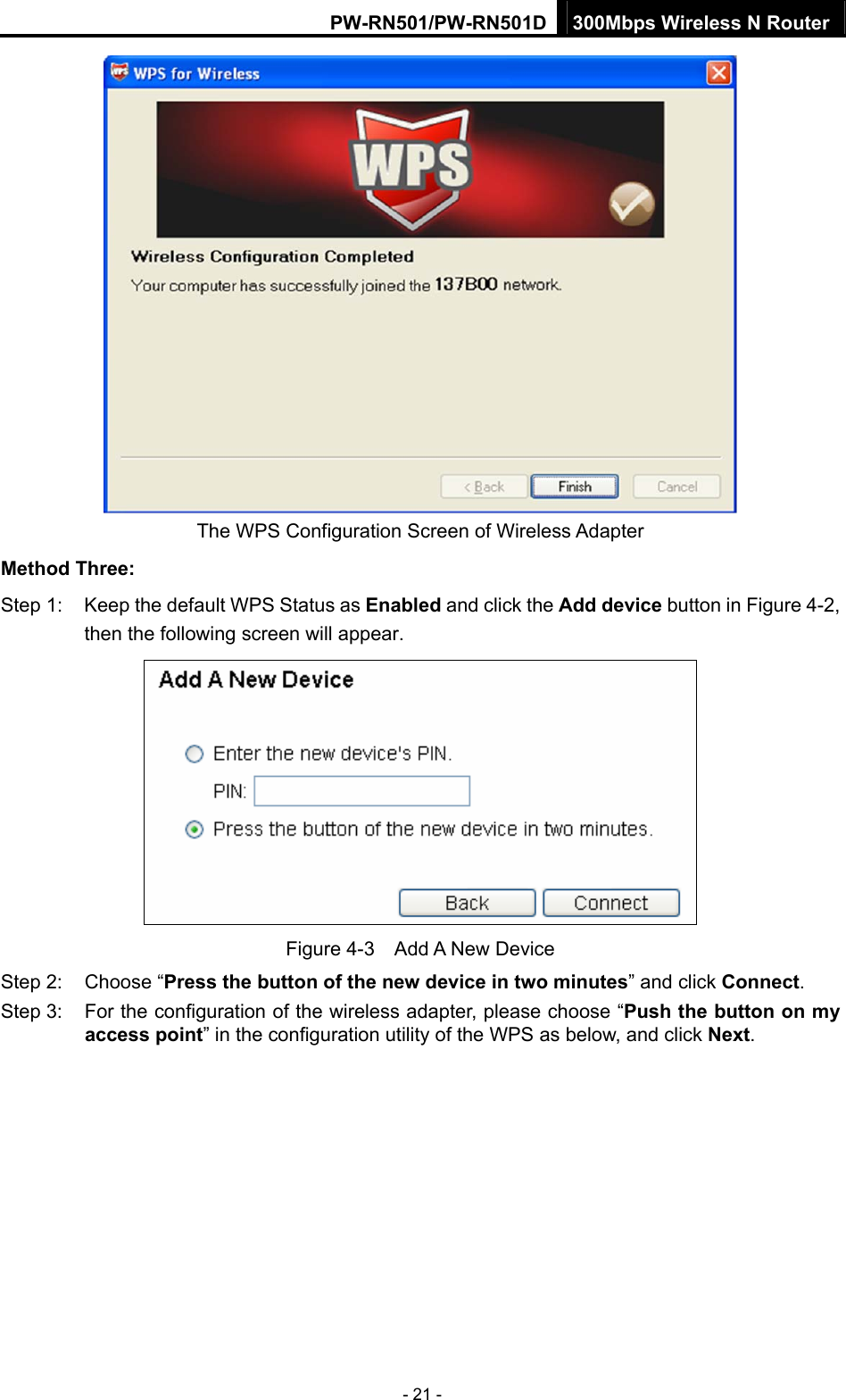 PW-RN501/PW-RN501D 300Mbps Wireless N Router - 21 -  The WPS Configuration Screen of Wireless Adapter   Method Three: Step 1:  Keep the default WPS Status as Enabled and click the Add device button in Figure 4-2, then the following screen will appear.    Figure 4-3  Add A New Device Step 2:  Choose &ldquo;Press the button of the new device in two minutes&rdquo; and click Connect. Step 3:  For the configuration of the wireless adapter, please choose &ldquo;Push the button on my access point&rdquo; in the configuration utility of the WPS as below, and click Next.  