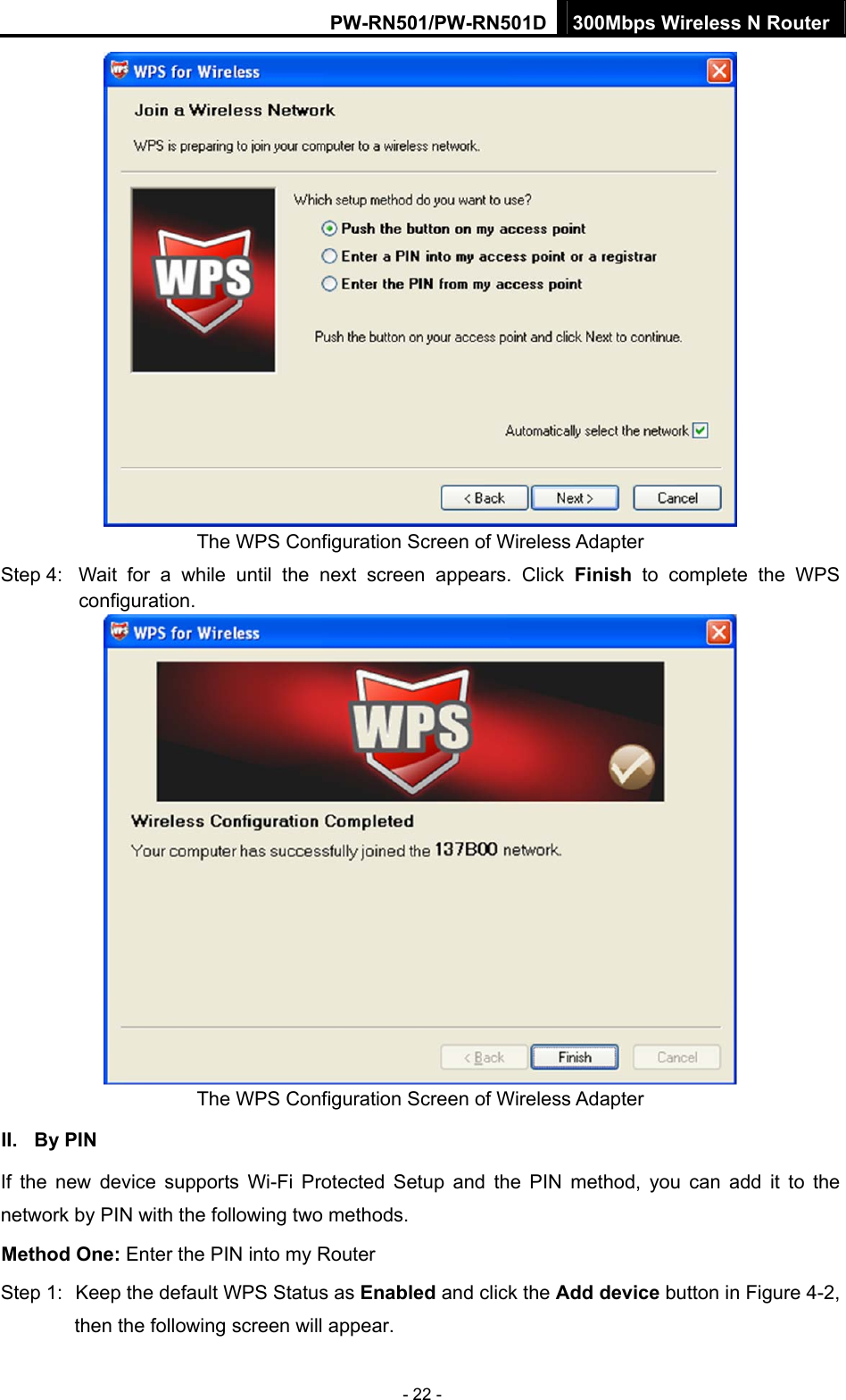 PW-RN501/PW-RN501D 300Mbps Wireless N Router - 22 -  The WPS Configuration Screen of Wireless Adapter Step 4:  Wait for a while until the next screen appears. Click Finish to complete the WPS configuration.  The WPS Configuration Screen of Wireless Adapter   II. By PIN If the new device supports Wi-Fi Protected Setup and the PIN method, you can add it to the network by PIN with the following two methods. Method One: Enter the PIN into my Router Step 1:  Keep the default WPS Status as Enabled and click the Add device button in Figure 4-2, then the following screen will appear. 