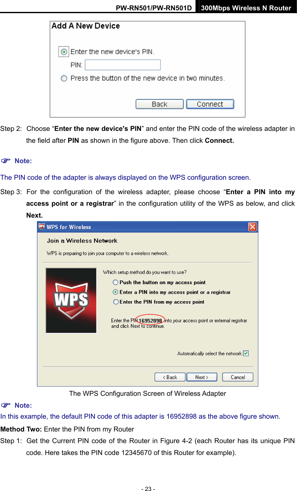 PW-RN501/PW-RN501D 300Mbps Wireless N Router - 23 -  Step 2:  Choose &ldquo;Enter the new device's PIN&rdquo; and enter the PIN code of the wireless adapter in the field after PIN as shown in the figure above. Then click Connect. ) Note: The PIN code of the adapter is always displayed on the WPS configuration screen. Step 3:  For the configuration of the wireless adapter, please choose &ldquo;Enter a PIN into my access point or a registrar&rdquo; in the configuration utility of the WPS as below, and click Next.    The WPS Configuration Screen of Wireless Adapter ) Note: In this example, the default PIN code of this adapter is 16952898 as the above figure shown. Method Two: Enter the PIN from my Router Step 1:  Get the Current PIN code of the Router in Figure 4-2 (each Router has its unique PIN code. Here takes the PIN code 12345670 of this Router for example). 