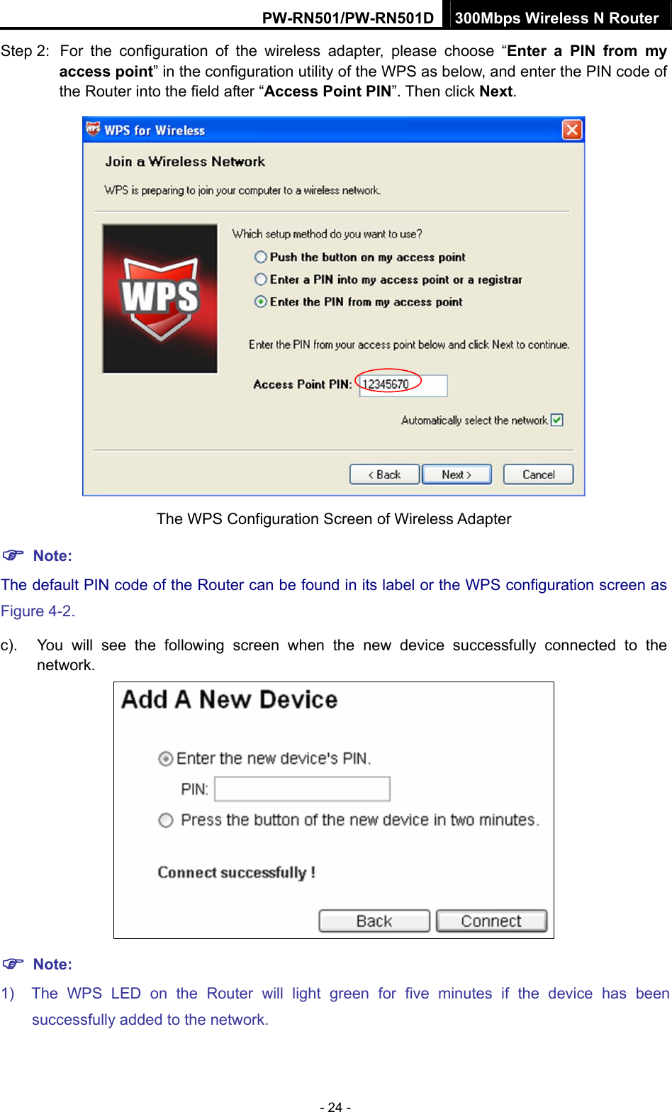 PW-RN501/PW-RN501D 300Mbps Wireless N Router - 24 - Step 2:  For the configuration of the wireless adapter, please choose &ldquo;Enter a PIN from my access point&rdquo; in the configuration utility of the WPS as below, and enter the PIN code of the Router into the field after &ldquo;Access Point PIN&rdquo;. Then click Next.  The WPS Configuration Screen of Wireless Adapter ) Note: The default PIN code of the Router can be found in its label or the WPS configuration screen as Figure 4-2. c).  You will see the following screen when the new device successfully connected to the network.  ) Note: 1)  The WPS LED on the Router will light green for five minutes if the device has been successfully added to the network. 