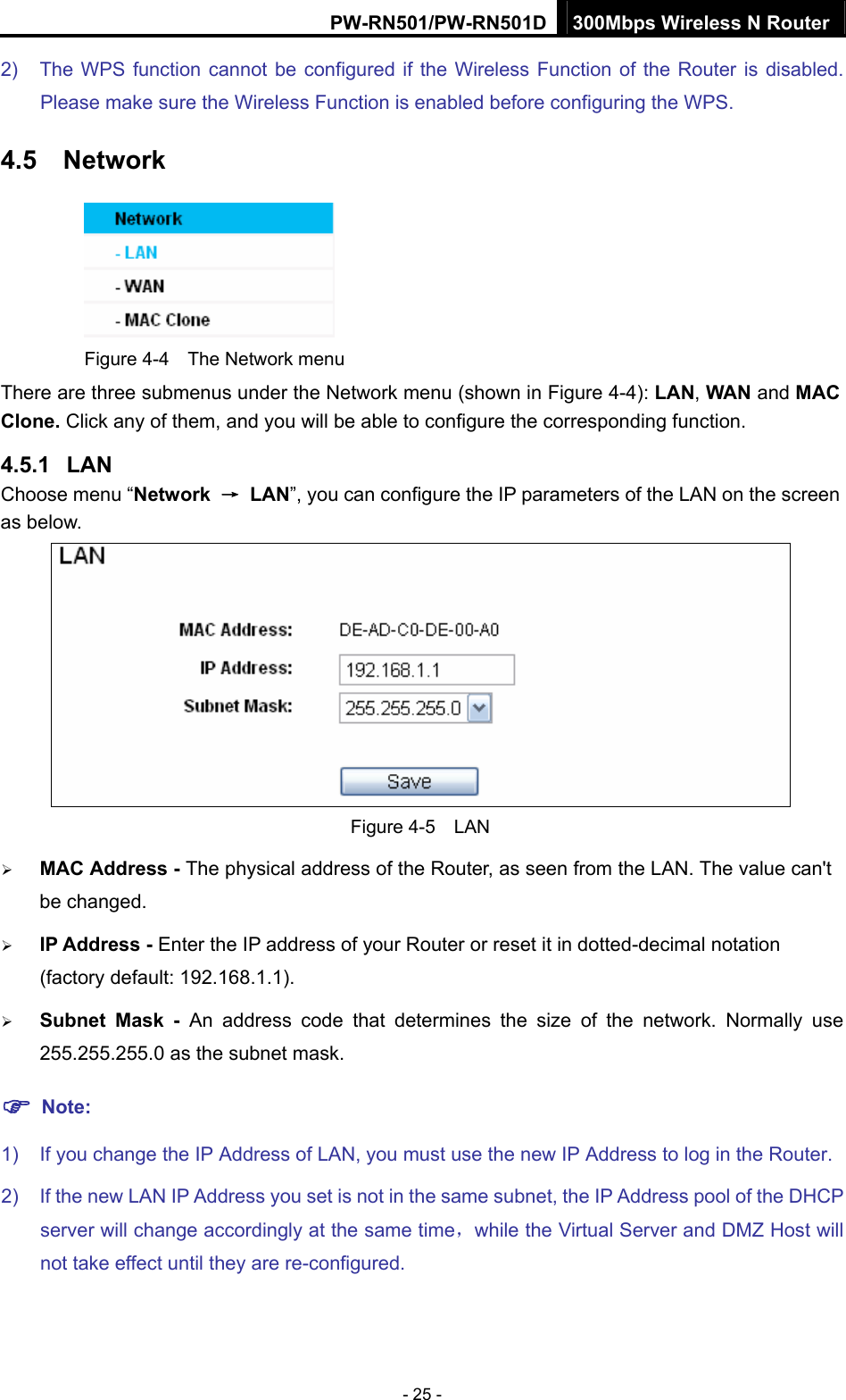 PW-RN501/PW-RN501D 300Mbps Wireless N Router - 25 - 2)  The WPS function cannot be configured if the Wireless Function of the Router is disabled. Please make sure the Wireless Function is enabled before configuring the WPS. 4.5  Network  Figure 4-4    The Network menu There are three submenus under the Network menu (shown in Figure 4-4): LAN, WAN and MAC Clone. Click any of them, and you will be able to configure the corresponding function.   4.5.1  LAN Choose menu &ldquo;Network  &rarr; LAN&rdquo;, you can configure the IP parameters of the LAN on the screen as below.  Figure 4-5  LAN &frac34; MAC Address - The physical address of the Router, as seen from the LAN. The value can't be changed. &frac34; IP Address - Enter the IP address of your Router or reset it in dotted-decimal notation (factory default: 192.168.1.1). &frac34; Subnet Mask - An address code that determines the size of the network. Normally use 255.255.255.0 as the subnet mask.   ) Note: 1)  If you change the IP Address of LAN, you must use the new IP Address to log in the Router.   2)  If the new LAN IP Address you set is not in the same subnet, the IP Address pool of the DHCP server will change accordingly at the same time，while the Virtual Server and DMZ Host will not take effect until they are re-configured. 