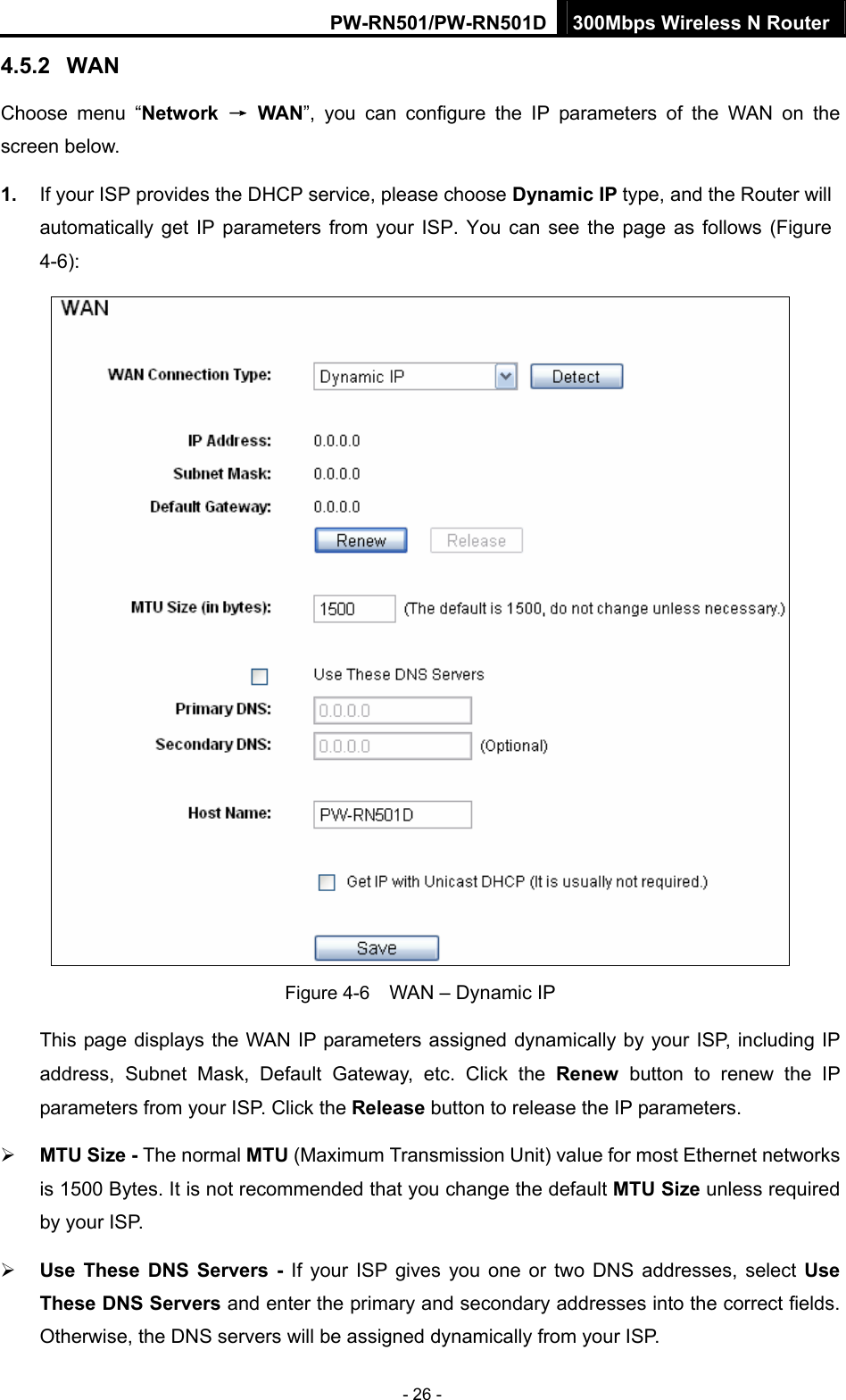 PW-RN501/PW-RN501D 300Mbps Wireless N Router - 26 - 4.5.2  WAN Choose menu &ldquo;Network  &rarr; WAN&rdquo;, you can configure the IP parameters of the WAN on the screen below. 1.  If your ISP provides the DHCP service, please choose Dynamic IP type, and the Router will automatically get IP parameters from your ISP. You can see the page as follows (Figure 4-6):  Figure 4-6    WAN &ndash; Dynamic IP This page displays the WAN IP parameters assigned dynamically by your ISP, including IP address, Subnet Mask, Default Gateway, etc. Click the Renew button to renew the IP parameters from your ISP. Click the Release button to release the IP parameters. &frac34; MTU Size - The normal MTU (Maximum Transmission Unit) value for most Ethernet networks is 1500 Bytes. It is not recommended that you change the default MTU Size unless required by your ISP.   &frac34; Use These DNS Servers - If your ISP gives you one or two DNS addresses, select Use These DNS Servers and enter the primary and secondary addresses into the correct fields. Otherwise, the DNS servers will be assigned dynamically from your ISP.   