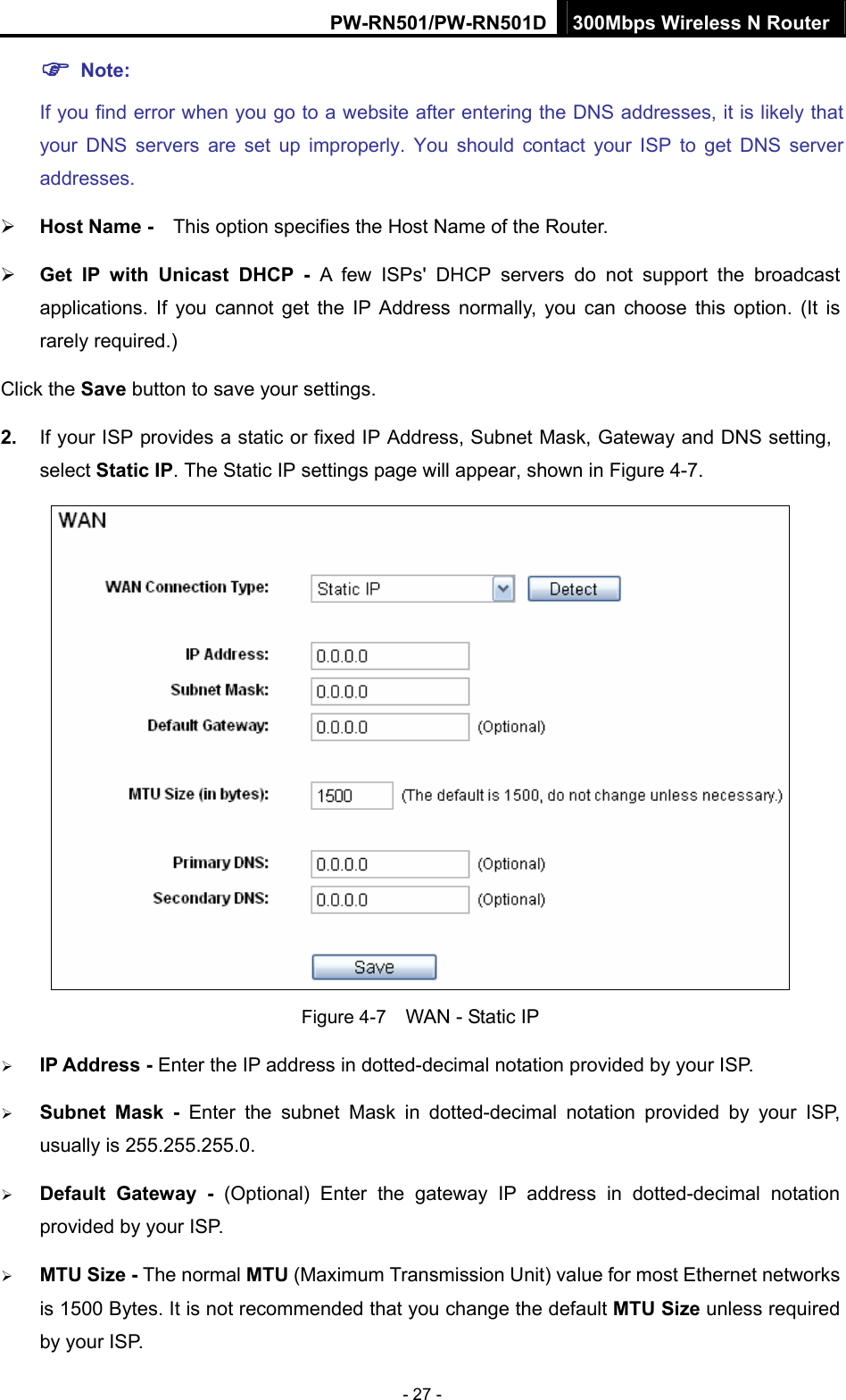 PW-RN501/PW-RN501D 300Mbps Wireless N Router - 27 - ) Note: If you find error when you go to a website after entering the DNS addresses, it is likely that your DNS servers are set up improperly. You should contact your ISP to get DNS server addresses.  &frac34; Host Name -    This option specifies the Host Name of the Router. &frac34; Get IP with Unicast DHCP - A few ISPs' DHCP servers do not support the broadcast applications. If you cannot get the IP Address normally, you can choose this option. (It is rarely required.) Click the Save button to save your settings. 2.  If your ISP provides a static or fixed IP Address, Subnet Mask, Gateway and DNS setting, select Static IP. The Static IP settings page will appear, shown in Figure 4-7.  Figure 4-7    WAN - Static IP &frac34; IP Address - Enter the IP address in dotted-decimal notation provided by your ISP. &frac34; Subnet Mask - Enter the subnet Mask in dotted-decimal notation provided by your ISP, usually is 255.255.255.0. &frac34; Default Gateway - (Optional) Enter the gateway IP address in dotted-decimal notation provided by your ISP. &frac34; MTU Size - The normal MTU (Maximum Transmission Unit) value for most Ethernet networks is 1500 Bytes. It is not recommended that you change the default MTU Size unless required by your ISP.   