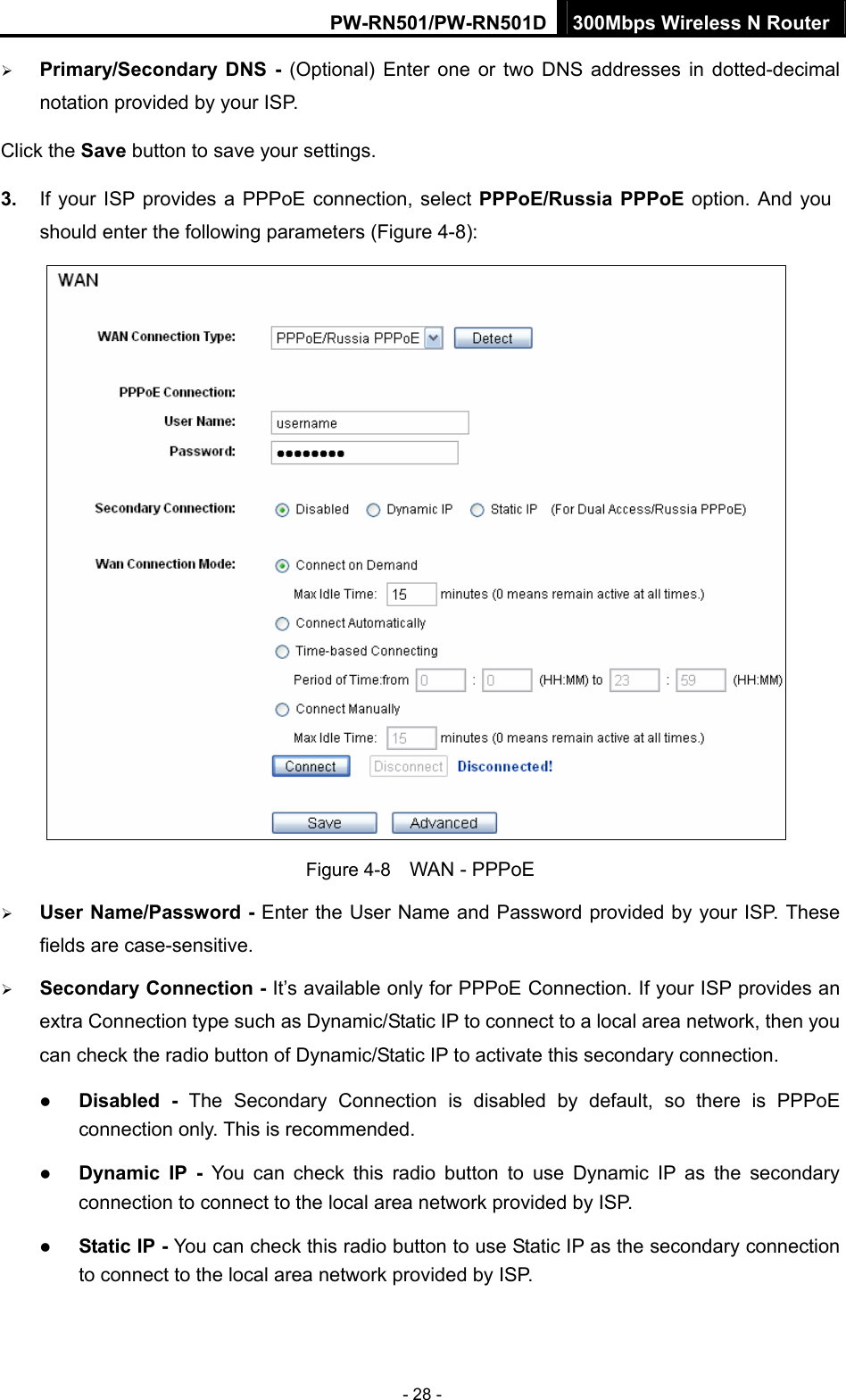 PW-RN501/PW-RN501D 300Mbps Wireless N Router - 28 - &frac34; Primary/Secondary DNS - (Optional) Enter one or two DNS addresses in dotted-decimal notation provided by your ISP. Click the Save button to save your settings. 3.  If your ISP provides a PPPoE connection, select PPPoE/Russia PPPoE option. And you should enter the following parameters (Figure 4-8):  Figure 4-8    WAN - PPPoE &frac34; User Name/Password - Enter the User Name and Password provided by your ISP. These fields are case-sensitive. &frac34; Secondary Connection - It&rsquo;s available only for PPPoE Connection. If your ISP provides an extra Connection type such as Dynamic/Static IP to connect to a local area network, then you can check the radio button of Dynamic/Static IP to activate this secondary connection. z Disabled - The Secondary Connection is disabled by default, so there is PPPoE connection only. This is recommended. z Dynamic IP -  You can check this radio button to use Dynamic IP as the secondary connection to connect to the local area network provided by ISP. z Static IP - You can check this radio button to use Static IP as the secondary connection to connect to the local area network provided by ISP. 