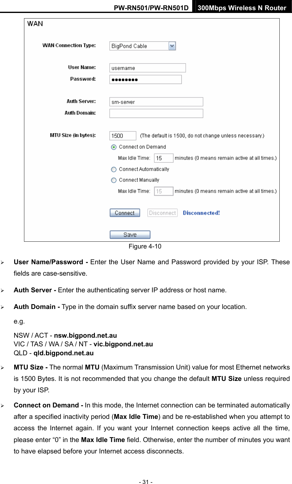 PW-RN501/PW-RN501D 300Mbps Wireless N Router - 31 -  Figure 4-10 &frac34; User Name/Password - Enter the User Name and Password provided by your ISP. These fields are case-sensitive. &frac34; Auth Server - Enter the authenticating server IP address or host name. &frac34; Auth Domain - Type in the domain suffix server name based on your location. e.g. NSW / ACT - nsw.bigpond.net.au VIC / TAS / WA / SA / NT - vic.bigpond.net.au QLD - qld.bigpond.net.au &frac34; MTU Size - The normal MTU (Maximum Transmission Unit) value for most Ethernet networks is 1500 Bytes. It is not recommended that you change the default MTU Size unless required by your ISP. &frac34; Connect on Demand - In this mode, the Internet connection can be terminated automatically after a specified inactivity period (Max Idle Time) and be re-established when you attempt to access the Internet again. If you want your Internet connection keeps active all the time, please enter &ldquo;0&rdquo; in the Max Idle Time field. Otherwise, enter the number of minutes you want to have elapsed before your Internet access disconnects. 