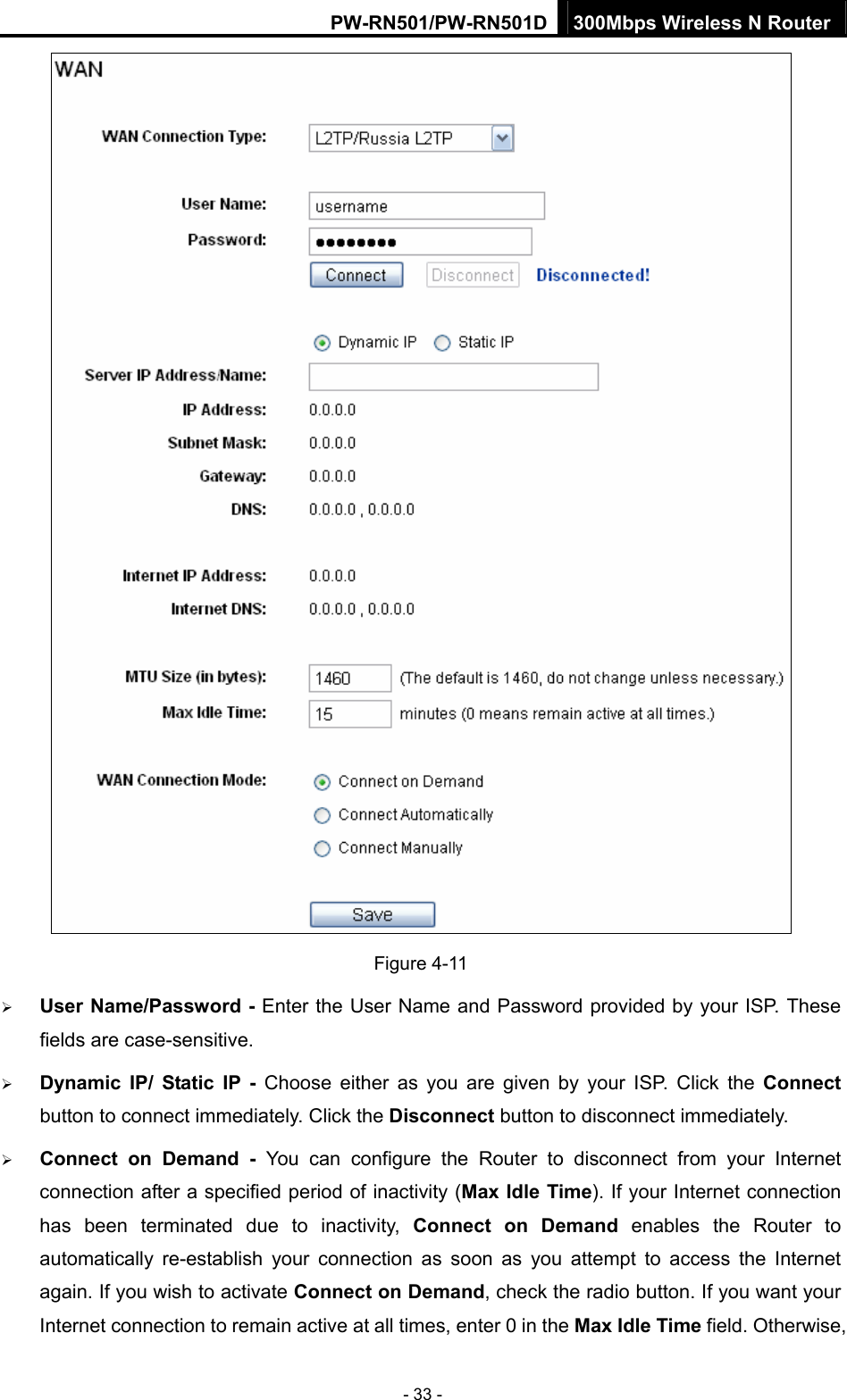 PW-RN501/PW-RN501D 300Mbps Wireless N Router - 33 -  Figure 4-11 &frac34; User Name/Password - Enter the User Name and Password provided by your ISP. These fields are case-sensitive. &frac34; Dynamic IP/ Static IP - Choose either as you are given by your ISP. Click the Connect button to connect immediately. Click the Disconnect button to disconnect immediately. &frac34; Connect on Demand - You can configure the Router to disconnect from your Internet connection after a specified period of inactivity (Max Idle Time). If your Internet connection has been terminated due to inactivity, Connect on Demand enables the Router to automatically re-establish your connection as soon as you attempt to access the Internet again. If you wish to activate Connect on Demand, check the radio button. If you want your Internet connection to remain active at all times, enter 0 in the Max Idle Time field. Otherwise, 