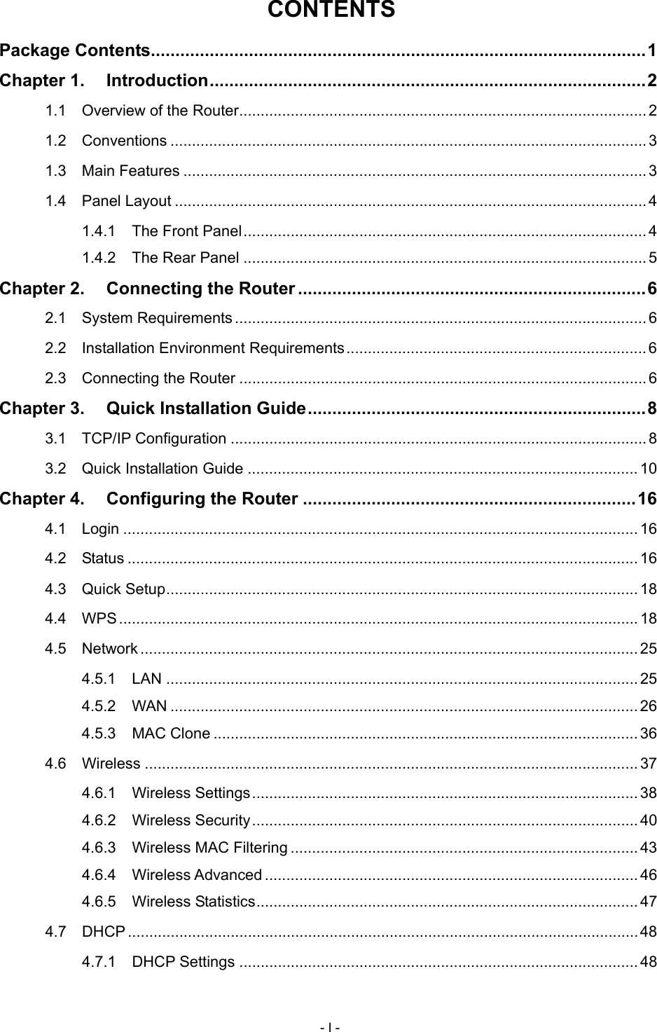  CONTENTS Package Contents.....................................................................................................1 Chapter 1. Introduction.........................................................................................2 1.1 Overview of the Router............................................................................................... 2 1.2 Conventions ...............................................................................................................3 1.3 Main Features ............................................................................................................3 1.4 Panel Layout ..............................................................................................................4 1.4.1 The Front Panel..............................................................................................4 1.4.2 The Rear Panel ..............................................................................................5 Chapter 2. Connecting the Router .......................................................................6 2.1 System Requirements ................................................................................................ 6 2.2 Installation Environment Requirements...................................................................... 6 2.3 Connecting the Router ............................................................................................... 6 Chapter 3. Quick Installation Guide.....................................................................8 3.1 TCP/IP Configuration .................................................................................................8 3.2 Quick Installation Guide ........................................................................................... 10 Chapter 4. Configuring the Router ....................................................................16 4.1 Login ........................................................................................................................ 16 4.2 Status ....................................................................................................................... 16 4.3 Quick Setup.............................................................................................................. 18 4.4 WPS ......................................................................................................................... 18 4.5 Network .................................................................................................................... 25 4.5.1 LAN .............................................................................................................. 25 4.5.2 WAN ............................................................................................................. 26 4.5.3 MAC Clone ................................................................................................... 36 4.6 Wireless ................................................................................................................... 37 4.6.1 Wireless Settings.......................................................................................... 38 4.6.2 Wireless Security.......................................................................................... 40 4.6.3 Wireless MAC Filtering ................................................................................. 43 4.6.4 Wireless Advanced ....................................................................................... 46 4.6.5 Wireless Statistics......................................................................................... 47 4.7 DHCP .......................................................................................................................48 4.7.1 DHCP Settings ............................................................................................. 48 - I - 