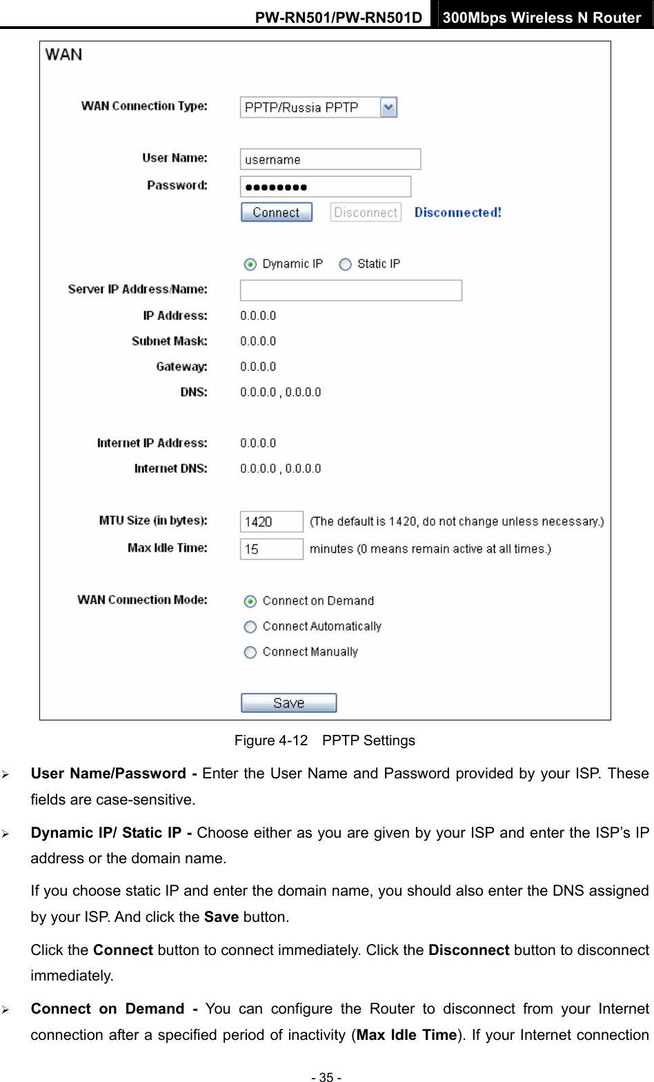 PW-RN501/PW-RN501D 300Mbps Wireless N Router - 35 -  Figure 4-12  PPTP Settings &frac34; User Name/Password - Enter the User Name and Password provided by your ISP. These fields are case-sensitive. &frac34; Dynamic IP/ Static IP - Choose either as you are given by your ISP and enter the ISP&rsquo;s IP address or the domain name. If you choose static IP and enter the domain name, you should also enter the DNS assigned by your ISP. And click the Save button. Click the Connect button to connect immediately. Click the Disconnect button to disconnect immediately. &frac34; Connect on Demand - You can configure the Router to disconnect from your Internet connection after a specified period of inactivity (Max Idle Time). If your Internet connection 