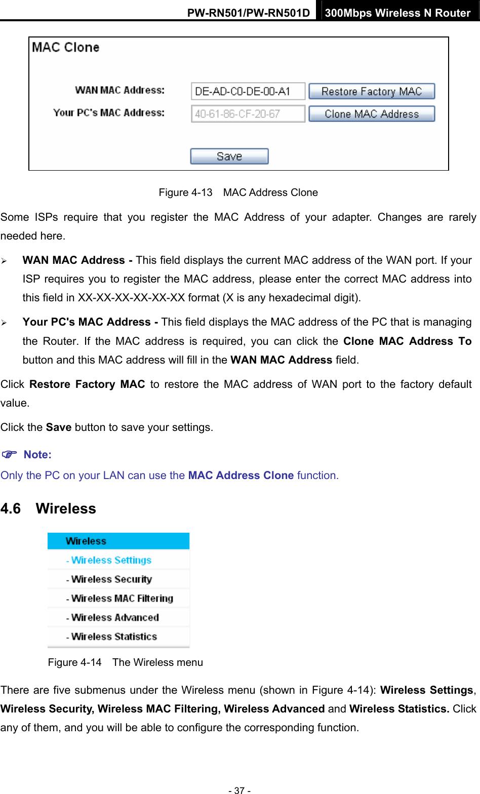 PW-RN501/PW-RN501D 300Mbps Wireless N Router - 37 -  Figure 4-13  MAC Address Clone Some ISPs require that you register the MAC Address of your adapter. Changes are rarely needed here. &frac34; WAN MAC Address - This field displays the current MAC address of the WAN port. If your ISP requires you to register the MAC address, please enter the correct MAC address into this field in XX-XX-XX-XX-XX-XX format (X is any hexadecimal digit).   &frac34; Your PC's MAC Address - This field displays the MAC address of the PC that is managing the Router. If the MAC address is required, you can click the Clone MAC Address To button and this MAC address will fill in the WAN MAC Address field. Click  Restore Factory MAC to restore the MAC address of WAN port to the factory default value. Click the Save button to save your settings. ) Note:  Only the PC on your LAN can use the MAC Address Clone function. 4.6  Wireless  Figure 4-14    The Wireless menu There are five submenus under the Wireless menu (shown in Figure 4-14): Wireless Settings, Wireless Security, Wireless MAC Filtering, Wireless Advanced and Wireless Statistics. Click any of them, and you will be able to configure the corresponding function.   