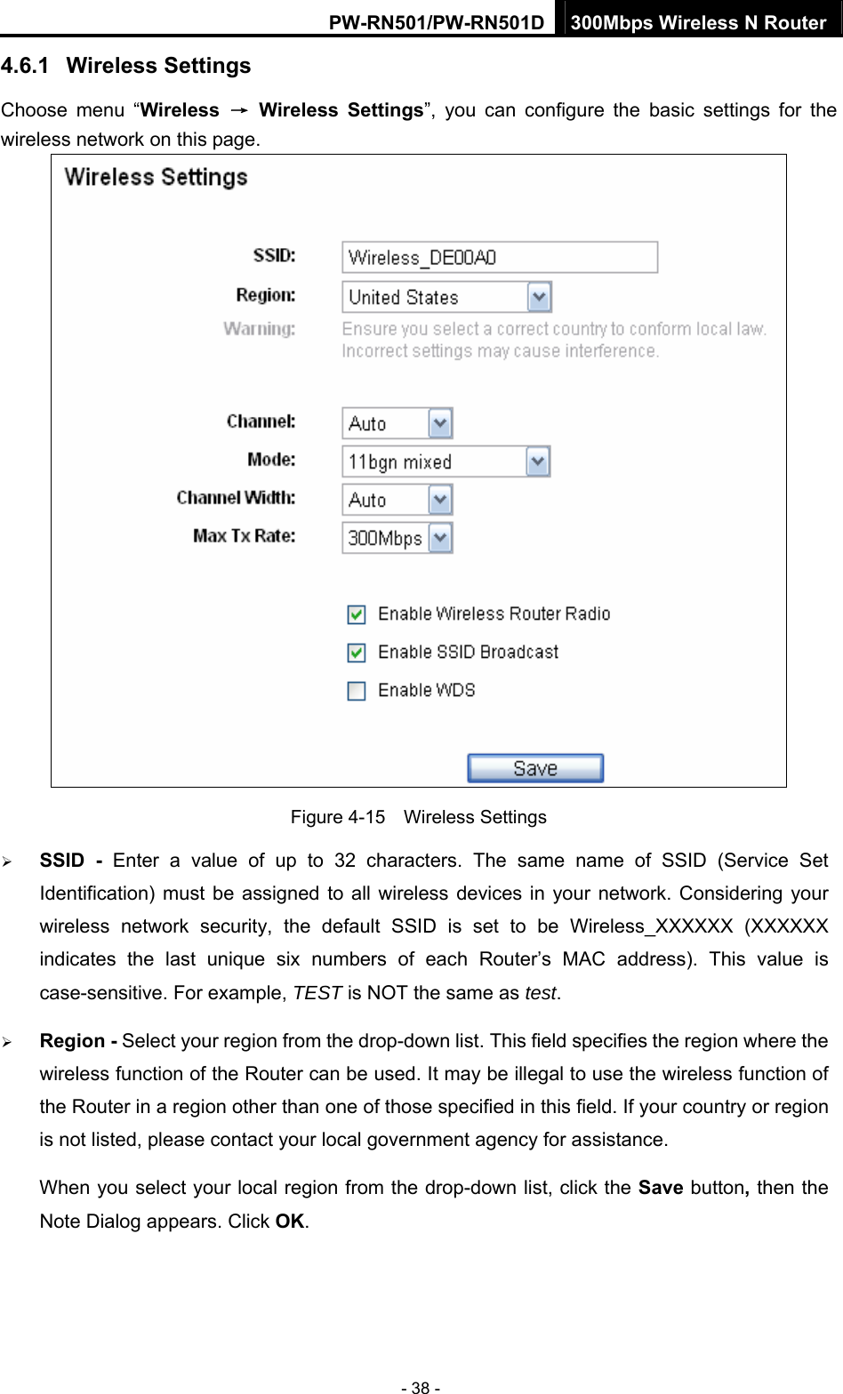 PW-RN501/PW-RN501D 300Mbps Wireless N Router - 38 - 4.6.1  Wireless Settings Choose menu &ldquo;Wireless  &rarr; Wireless Settings&rdquo;, you can configure the basic settings for the wireless network on this page.  Figure 4-15  Wireless Settings &frac34; SSID - Enter a value of up to 32 characters. The same name of SSID (Service Set Identification) must be assigned to all wireless devices in your network. Considering your wireless network security, the default SSID is set to be Wireless_XXXXXX (XXXXXX indicates the last unique six numbers of each Router&rsquo;s MAC address). This value is case-sensitive. For example, TEST is NOT the same as test. &frac34; Region - Select your region from the drop-down list. This field specifies the region where the wireless function of the Router can be used. It may be illegal to use the wireless function of the Router in a region other than one of those specified in this field. If your country or region is not listed, please contact your local government agency for assistance. When you select your local region from the drop-down list, click the Save button, then the Note Dialog appears. Click OK. 