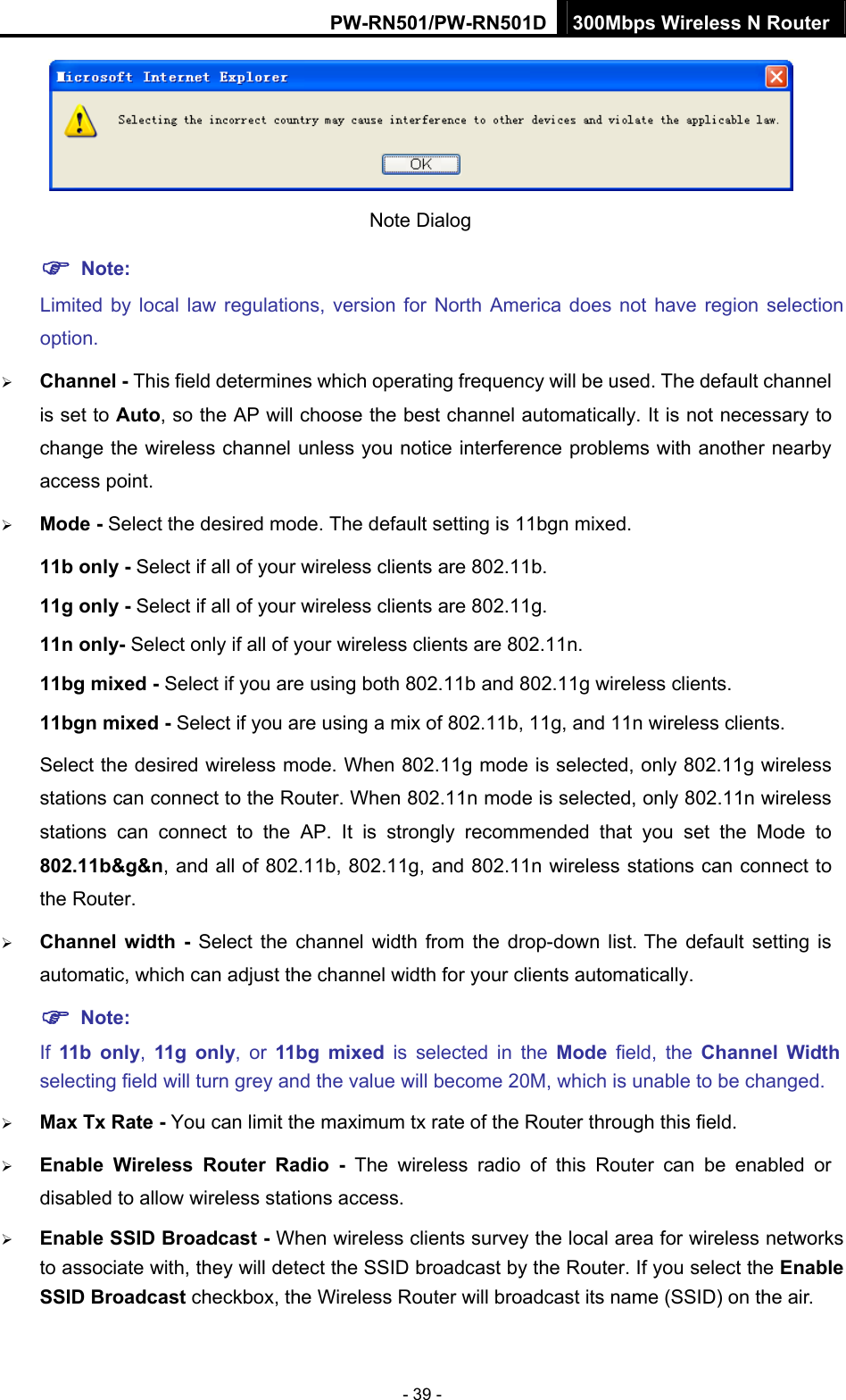 PW-RN501/PW-RN501D 300Mbps Wireless N Router - 39 -  Note Dialog   ) Note: Limited by local law regulations, version for North America does not have region selection option. &frac34; Channel - This field determines which operating frequency will be used. The default channel is set to Auto, so the AP will choose the best channel automatically. It is not necessary to change the wireless channel unless you notice interference problems with another nearby access point. &frac34; Mode - Select the desired mode. The default setting is 11bgn mixed. 11b only - Select if all of your wireless clients are 802.11b. 11g only - Select if all of your wireless clients are 802.11g. 11n only- Select only if all of your wireless clients are 802.11n. 11bg mixed - Select if you are using both 802.11b and 802.11g wireless clients. 11bgn mixed - Select if you are using a mix of 802.11b, 11g, and 11n wireless clients. Select the desired wireless mode. When 802.11g mode is selected, only 802.11g wireless stations can connect to the Router. When 802.11n mode is selected, only 802.11n wireless stations can connect to the AP. It is strongly recommended that you set the Mode to 802.11b&amp;g&amp;n, and all of 802.11b, 802.11g, and 802.11n wireless stations can connect to the Router. &frac34; Channel width - Select the channel width from the drop-down list. The default setting is automatic, which can adjust the channel width for your clients automatically. ) Note:  If  11b only,  11g only, or 11bg mixed is selected in the Mode  field, the Channel Width selecting field will turn grey and the value will become 20M, which is unable to be changed.   &frac34; Max Tx Rate - You can limit the maximum tx rate of the Router through this field. &frac34; Enable Wireless Router Radio - The wireless radio of this Router can be enabled or disabled to allow wireless stations access.   &frac34; Enable SSID Broadcast - When wireless clients survey the local area for wireless networks to associate with, they will detect the SSID broadcast by the Router. If you select the Enable SSID Broadcast checkbox, the Wireless Router will broadcast its name (SSID) on the air. 