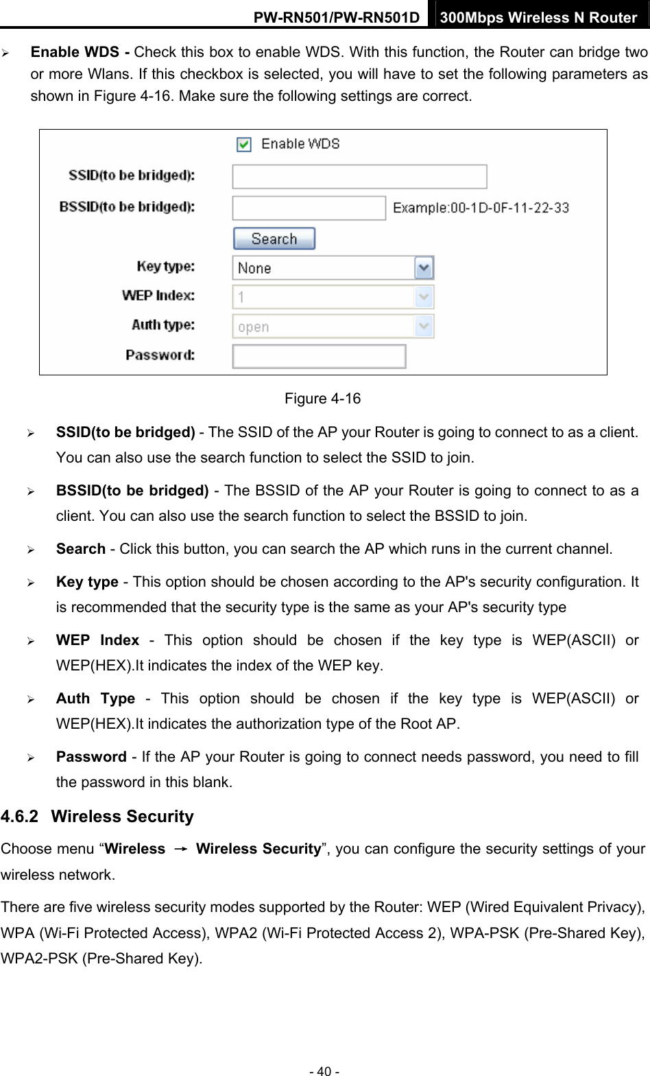 PW-RN501/PW-RN501D 300Mbps Wireless N Router - 40 - &frac34; Enable WDS - Check this box to enable WDS. With this function, the Router can bridge two or more Wlans. If this checkbox is selected, you will have to set the following parameters as shown in Figure 4-16. Make sure the following settings are correct.  Figure 4-16 &frac34; SSID(to be bridged) - The SSID of the AP your Router is going to connect to as a client. You can also use the search function to select the SSID to join. &frac34; BSSID(to be bridged) - The BSSID of the AP your Router is going to connect to as a client. You can also use the search function to select the BSSID to join. &frac34; Search - Click this button, you can search the AP which runs in the current channel. &frac34; Key type - This option should be chosen according to the AP's security configuration. It is recommended that the security type is the same as your AP's security type &frac34; WEP Index - This option should be chosen if the key type is WEP(ASCII) or WEP(HEX).It indicates the index of the WEP key. &frac34; Auth Type - This option should be chosen if the key type is WEP(ASCII) or WEP(HEX).It indicates the authorization type of the Root AP. &frac34; Password - If the AP your Router is going to connect needs password, you need to fill the password in this blank. 4.6.2  Wireless Security Choose menu &ldquo;Wireless  &rarr; Wireless Security&rdquo;, you can configure the security settings of your wireless network. There are five wireless security modes supported by the Router: WEP (Wired Equivalent Privacy), WPA (Wi-Fi Protected Access), WPA2 (Wi-Fi Protected Access 2), WPA-PSK (Pre-Shared Key), WPA2-PSK (Pre-Shared Key). 