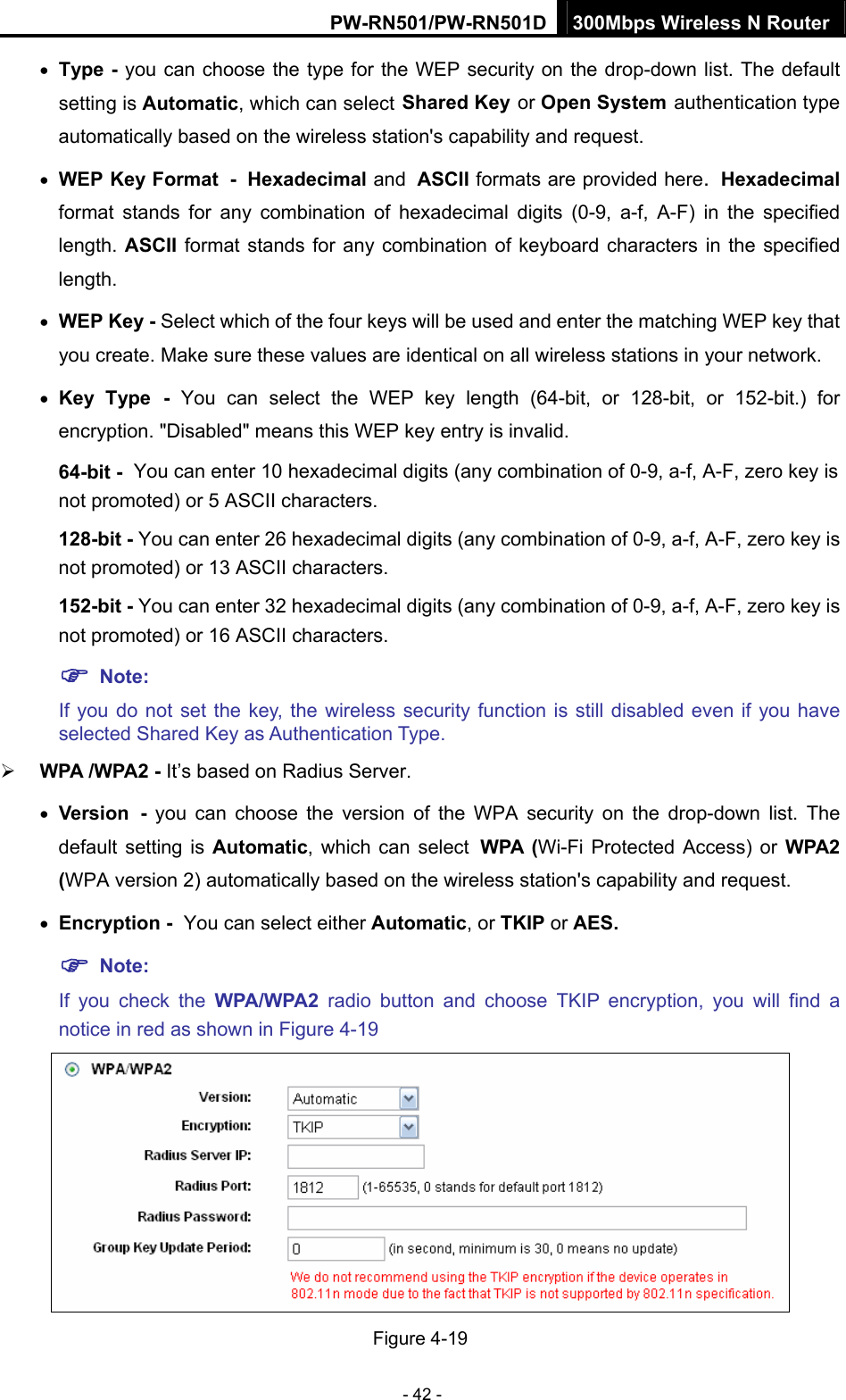 PW-RN501/PW-RN501D 300Mbps Wireless N Router - 42 - &bull; Type - you can choose the type for the WEP security on the drop-down list. The default setting is Automatic, which can select Shared Key or Open System authentication type automatically based on the wireless station's capability and request. &bull; WEP Key Format - Hexadecimal and ASCII formats are provided here. Hexadecimal format stands for any combination of hexadecimal digits (0-9, a-f, A-F) in the specified length. ASCII format stands for any combination of keyboard characters in the specified length.  &bull; WEP Key - Select which of the four keys will be used and enter the matching WEP key that you create. Make sure these values are identical on all wireless stations in your network.   &bull; Key Type - You can select the WEP key length (64-bit, or 128-bit, or 152-bit.) for encryption. "Disabled" means this WEP key entry is invalid. 64-bit - You can enter 10 hexadecimal digits (any combination of 0-9, a-f, A-F, zero key is not promoted) or 5 ASCII characters.   128-bit - You can enter 26 hexadecimal digits (any combination of 0-9, a-f, A-F, zero key is not promoted) or 13 ASCII characters.   152-bit - You can enter 32 hexadecimal digits (any combination of 0-9, a-f, A-F, zero key is not promoted) or 16 ASCII characters.   ) Note:  If you do not set the key, the wireless security function is still disabled even if you have selected Shared Key as Authentication Type.   &frac34; WPA /WPA2 - It&rsquo;s based on Radius Server. &bull; Version - you can choose the version of the WPA security on the drop-down list. The default setting is Automatic, which can select WPA (Wi-Fi Protected Access) or WPA2 (WPA version 2) automatically based on the wireless station's capability and request. &bull; Encryption - You can select either Automatic, or TKIP or AES. ) Note: If you check the WPA/WPA2 radio button and choose TKIP encryption, you will find a notice in red as shown in Figure 4-19  Figure 4-19 