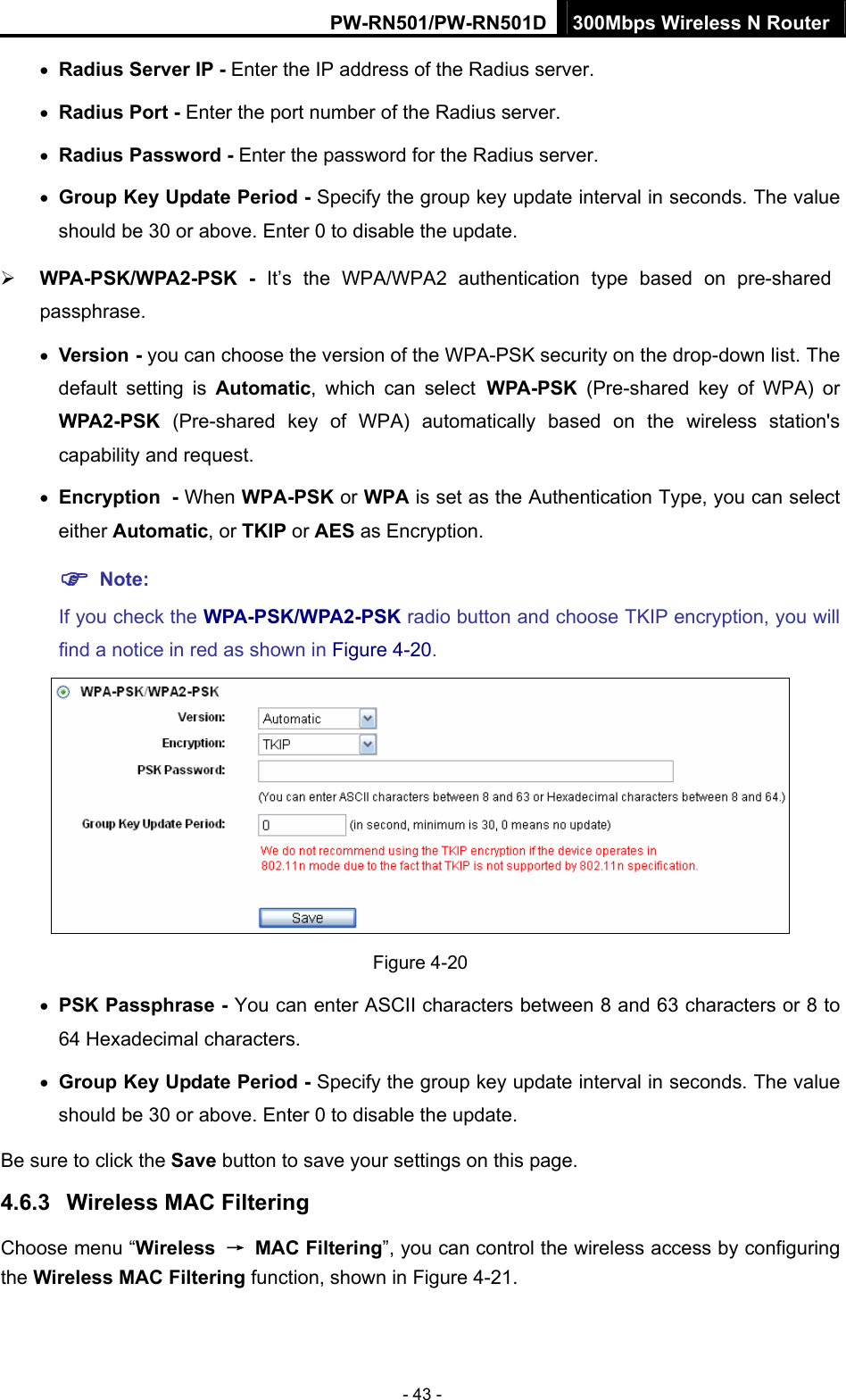 PW-RN501/PW-RN501D 300Mbps Wireless N Router - 43 - &bull; Radius Server IP - Enter the IP address of the Radius server. &bull; Radius Port - Enter the port number of the Radius server. &bull; Radius Password - Enter the password for the Radius server. &bull; Group Key Update Period - Specify the group key update interval in seconds. The value should be 30 or above. Enter 0 to disable the update. &frac34; WPA-PSK/WPA2-PSK - It&rsquo;s the WPA/WPA2 authentication type based on pre-shared passphrase.  &bull; Version - you can choose the version of the WPA-PSK security on the drop-down list. The default setting is Automatic, which can select WPA-PSK  (Pre-shared key of WPA) or WPA2-PSK  (Pre-shared key of WPA) automatically based on the wireless station's capability and request. &bull; Encryption - When WPA-PSK or WPA is set as the Authentication Type, you can select either Automatic, or TKIP or AES as Encryption. ) Note:  If you check the WPA-PSK/WPA2-PSK radio button and choose TKIP encryption, you will find a notice in red as shown in Figure 4-20.  Figure 4-20 &bull; PSK Passphrase - You can enter ASCII characters between 8 and 63 characters or 8 to 64 Hexadecimal characters. &bull; Group Key Update Period - Specify the group key update interval in seconds. The value should be 30 or above. Enter 0 to disable the update. Be sure to click the Save button to save your settings on this page. 4.6.3  Wireless MAC Filtering  Choose menu &ldquo;Wireless  &rarr; MAC Filtering&rdquo;, you can control the wireless access by configuring the Wireless MAC Filtering function, shown in Figure 4-21. 