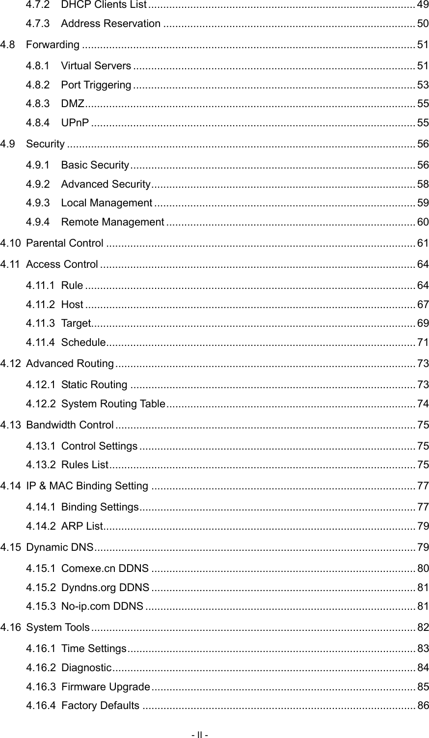  4.7.2 DHCP Clients List.........................................................................................49 4.7.3 Address Reservation .................................................................................... 50 4.8 Forwarding ............................................................................................................... 51 4.8.1 Virtual Servers .............................................................................................. 51 4.8.2 Port Triggering .............................................................................................. 53 4.8.3 DMZ.............................................................................................................. 55 4.8.4 UPnP ............................................................................................................ 55 4.9 Security .................................................................................................................... 56 4.9.1 Basic Security............................................................................................... 56 4.9.2 Advanced Security........................................................................................ 58 4.9.3 Local Management ....................................................................................... 59 4.9.4 Remote Management ................................................................................... 60 4.10 Parental Control ....................................................................................................... 61 4.11 Access Control ......................................................................................................... 64 4.11.1 Rule .............................................................................................................. 64 4.11.2 Host .............................................................................................................. 67 4.11.3 Target............................................................................................................ 69 4.11.4 Schedule....................................................................................................... 71 4.12 Advanced Routing .................................................................................................... 73 4.12.1 Static Routing ............................................................................................... 73 4.12.2 System Routing Table................................................................................... 74 4.13 Bandwidth Control .................................................................................................... 75 4.13.1 Control Settings ............................................................................................ 75 4.13.2 Rules List...................................................................................................... 75 4.14 IP &amp; MAC Binding Setting ........................................................................................ 77 4.14.1 Binding Settings............................................................................................ 77 4.14.2 ARP List........................................................................................................ 79 4.15 Dynamic DNS........................................................................................................... 79 4.15.1 Comexe.cn DDNS ........................................................................................ 80 4.15.2 Dyndns.org DDNS ........................................................................................ 81 4.15.3 No-ip.com DDNS .......................................................................................... 81 4.16 System Tools............................................................................................................ 82 4.16.1 Time Settings................................................................................................ 83 4.16.2 Diagnostic..................................................................................................... 84 4.16.3 Firmware Upgrade........................................................................................ 85 4.16.4 Factory Defaults ........................................................................................... 86 - II - 