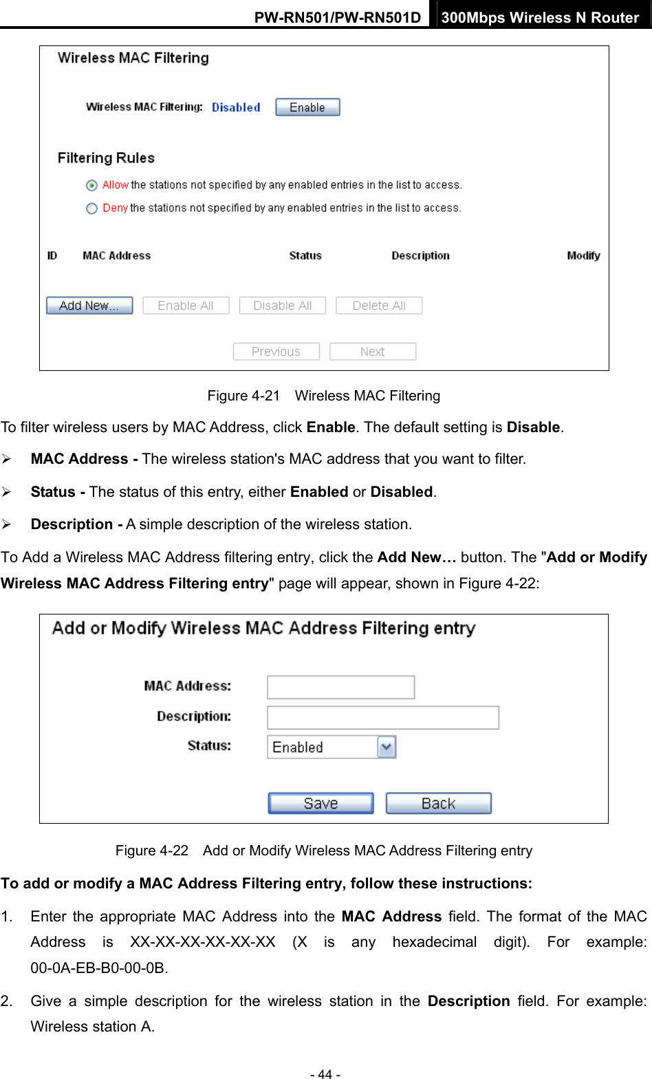 PW-RN501/PW-RN501D 300Mbps Wireless N Router - 44 -  Figure 4-21    Wireless MAC Filtering To filter wireless users by MAC Address, click Enable. The default setting is Disable. &frac34; MAC Address - The wireless station's MAC address that you want to filter.   &frac34; Status - The status of this entry, either Enabled or Disabled. &frac34; Description - A simple description of the wireless station.   To Add a Wireless MAC Address filtering entry, click the Add New&hellip; button. The "Add or Modify Wireless MAC Address Filtering entry" page will appear, shown in Figure 4-22:  Figure 4-22    Add or Modify Wireless MAC Address Filtering entry To add or modify a MAC Address Filtering entry, follow these instructions: 1.  Enter the appropriate MAC Address into the MAC Address field. The format of the MAC Address is XX-XX-XX-XX-XX-XX (X is any hexadecimal digit). For example: 00-0A-EB-B0-00-0B.  2.  Give a simple description for the wireless station in the Description field. For example: Wireless station A. 