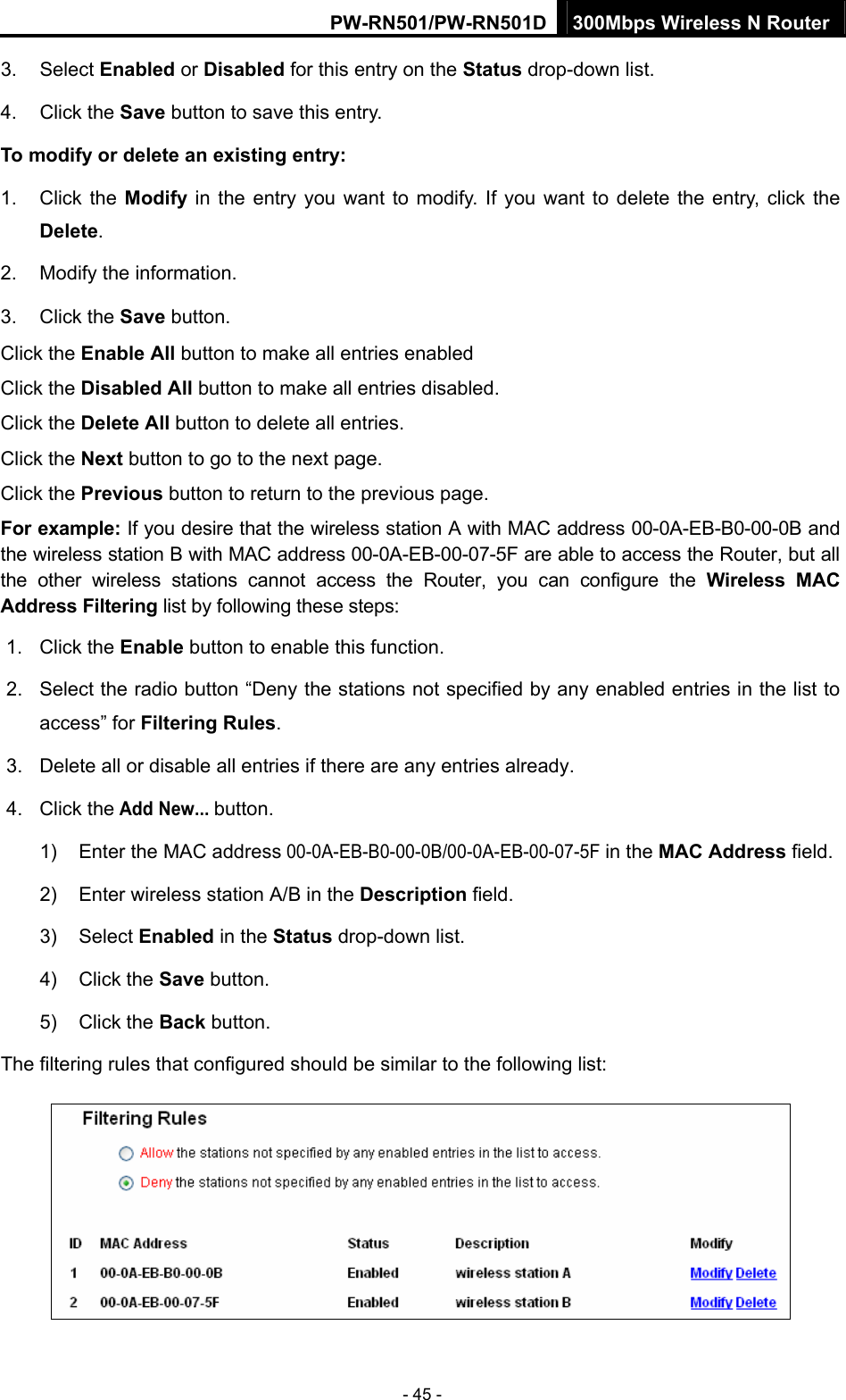 PW-RN501/PW-RN501D 300Mbps Wireless N Router - 45 - 3. Select Enabled or Disabled for this entry on the Status drop-down list. 4. Click the Save button to save this entry. To modify or delete an existing entry: 1. Click the Modify in the entry you want to modify. If you want to delete the entry, click the Delete. 2.  Modify the information.   3. Click the Save button. Click the Enable All button to make all entries enabled Click the Disabled All button to make all entries disabled. Click the Delete All button to delete all entries. Click the Next button to go to the next page. Click the Previous button to return to the previous page. For example: If you desire that the wireless station A with MAC address 00-0A-EB-B0-00-0B and the wireless station B with MAC address 00-0A-EB-00-07-5F are able to access the Router, but all the other wireless stations cannot access the Router, you can configure the Wireless MAC Address Filtering list by following these steps: 1. Click the Enable button to enable this function. 2.  Select the radio button &ldquo;Deny the stations not specified by any enabled entries in the list to access&rdquo; for Filtering Rules. 3.  Delete all or disable all entries if there are any entries already. 4. Click the Add New... button.  1)  Enter the MAC address 00-0A-EB-B0-00-0B/00-0A-EB-00-07-5F in the MAC Address field. 2)  Enter wireless station A/B in the Description field. 3) Select Enabled in the Status drop-down list. 4) Click the Save button. 5) Click the Back button. The filtering rules that configured should be similar to the following list:  