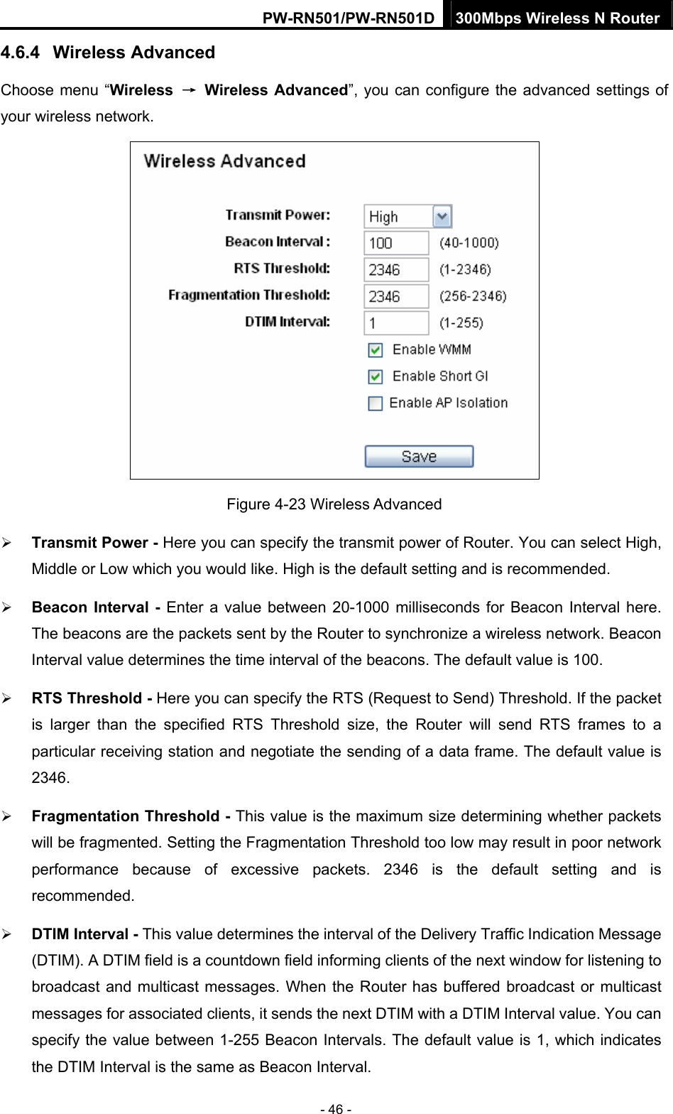 PW-RN501/PW-RN501D 300Mbps Wireless N Router - 46 - 4.6.4  Wireless Advanced Choose menu &ldquo;Wireless  &rarr; Wireless Advanced&rdquo;, you can configure the advanced settings of your wireless network.  Figure 4-23 Wireless Advanced &frac34; Transmit Power - Here you can specify the transmit power of Router. You can select High, Middle or Low which you would like. High is the default setting and is recommended. &frac34; Beacon Interval - Enter a value between 20-1000 milliseconds for Beacon Interval here. The beacons are the packets sent by the Router to synchronize a wireless network. Beacon Interval value determines the time interval of the beacons. The default value is 100.   &frac34; RTS Threshold - Here you can specify the RTS (Request to Send) Threshold. If the packet is larger than the specified RTS Threshold size, the Router will send RTS frames to a particular receiving station and negotiate the sending of a data frame. The default value is 2346.  &frac34; Fragmentation Threshold - This value is the maximum size determining whether packets will be fragmented. Setting the Fragmentation Threshold too low may result in poor network performance because of excessive packets. 2346 is the default setting and is recommended.  &frac34; DTIM Interval - This value determines the interval of the Delivery Traffic Indication Message (DTIM). A DTIM field is a countdown field informing clients of the next window for listening to broadcast and multicast messages. When the Router has buffered broadcast or multicast messages for associated clients, it sends the next DTIM with a DTIM Interval value. You can specify the value between 1-255 Beacon Intervals. The default value is 1, which indicates the DTIM Interval is the same as Beacon Interval.   