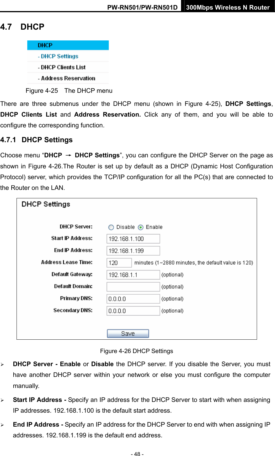 PW-RN501/PW-RN501D 300Mbps Wireless N Router - 48 - 4.7  DHCP  Figure 4-25    The DHCP menu There are three submenus under the DHCP menu (shown in Figure 4-25),  DHCP Settings, DHCP Clients List and  Address Reservation. Click any of them, and you will be able to configure the corresponding function. 4.7.1  DHCP Settings Choose menu &ldquo;DHCP  &rarr; DHCP Settings&rdquo;, you can configure the DHCP Server on the page as shown in Figure 4-26.The Router is set up by default as a DHCP (Dynamic Host Configuration Protocol) server, which provides the TCP/IP configuration for all the PC(s) that are connected to the Router on the LAN.    Figure 4-26 DHCP Settings &frac34; DHCP Server - Enable or Disable the DHCP server. If you disable the Server, you must have another DHCP server within your network or else you must configure the computer manually. &frac34; Start IP Address - Specify an IP address for the DHCP Server to start with when assigning IP addresses. 192.168.1.100 is the default start address. &frac34; End IP Address - Specify an IP address for the DHCP Server to end with when assigning IP addresses. 192.168.1.199 is the default end address. 