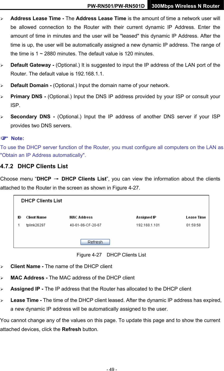PW-RN501/PW-RN501D 300Mbps Wireless N Router - 49 - &frac34; Address Lease Time - The Address Lease Time is the amount of time a network user will be allowed connection to the Router with their current dynamic IP Address. Enter the amount of time in minutes and the user will be "leased" this dynamic IP Address. After the time is up, the user will be automatically assigned a new dynamic IP address. The range of the time is 1 ~ 2880 minutes. The default value is 120 minutes. &frac34; Default Gateway - (Optional.) It is suggested to input the IP address of the LAN port of the Router. The default value is 192.168.1.1. &frac34; Default Domain - (Optional.) Input the domain name of your network. &frac34; Primary DNS - (Optional.) Input the DNS IP address provided by your ISP or consult your ISP. &frac34; Secondary DNS - (Optional.) Input the IP address of another DNS server if your ISP provides two DNS servers. ) Note: To use the DHCP server function of the Router, you must configure all computers on the LAN as "Obtain an IP Address automatically". 4.7.2  DHCP Clients List Choose menu &ldquo;DHCP  &rarr;  DHCP Clients List&rdquo;, you can view the information about the clients attached to the Router in the screen as shown in Figure 4-27.  Figure 4-27    DHCP Clients List &frac34; Client Name - The name of the DHCP client   &frac34; MAC Address - The MAC address of the DHCP client   &frac34; Assigned IP - The IP address that the Router has allocated to the DHCP client &frac34; Lease Time - The time of the DHCP client leased. After the dynamic IP address has expired, a new dynamic IP address will be automatically assigned to the user.     You cannot change any of the values on this page. To update this page and to show the current attached devices, click the Refresh button. 
