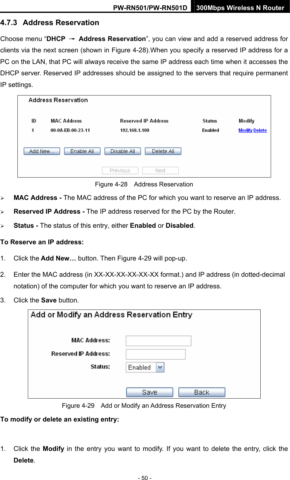PW-RN501/PW-RN501D 300Mbps Wireless N Router - 50 - 4.7.3  Address Reservation Choose menu &ldquo;DHCP  &rarr; Address Reservation&rdquo;, you can view and add a reserved address for clients via the next screen (shown in Figure 4-28).When you specify a reserved IP address for a PC on the LAN, that PC will always receive the same IP address each time when it accesses the DHCP server. Reserved IP addresses should be assigned to the servers that require permanent IP settings.    Figure 4-28  Address Reservation &frac34; MAC Address - The MAC address of the PC for which you want to reserve an IP address. &frac34; Reserved IP Address - The IP address reserved for the PC by the Router. &frac34; Status - The status of this entry, either Enabled or Disabled. To Reserve an IP address:  1. Click the Add New&hellip; button. Then Figure 4-29 will pop-up. 2.  Enter the MAC address (in XX-XX-XX-XX-XX-XX format.) and IP address (in dotted-decimal notation) of the computer for which you want to reserve an IP address.   3. Click the Save button.    Figure 4-29    Add or Modify an Address Reservation Entry To modify or delete an existing entry:  1. Click the Modify in the entry you want to modify. If you want to delete the entry, click the Delete. 