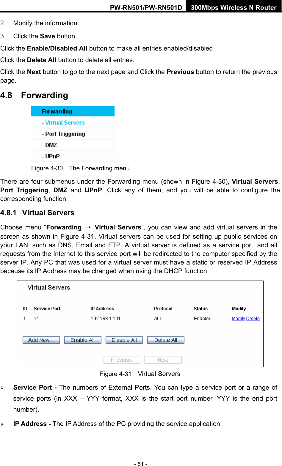 PW-RN501/PW-RN501D 300Mbps Wireless N Router - 51 - 2.  Modify the information.   3. Click the Save button. Click the Enable/Disabled All button to make all entries enabled/disabled Click the Delete All button to delete all entries. Click the Next button to go to the next page and Click the Previous button to return the previous page. 4.8  Forwarding    Figure 4-30    The Forwarding menu There are four submenus under the Forwarding menu (shown in Figure 4-30), Virtual Servers, Port Triggering,  DMZ and UPnP. Click any of them, and you will be able to configure the corresponding function. 4.8.1  Virtual Servers Choose menu &ldquo;Forwarding  &rarr; Virtual Servers&rdquo;, you can view and add virtual servers in the screen as shown in Figure 4-31. Virtual servers can be used for setting up public services on your LAN, such as DNS, Email and FTP. A virtual server is defined as a service port, and all requests from the Internet to this service port will be redirected to the computer specified by the server IP. Any PC that was used for a virtual server must have a static or reserved IP Address because its IP Address may be changed when using the DHCP function.    Figure 4-31    Virtual Servers &frac34; Service Port - The numbers of External Ports. You can type a service port or a range of service ports (in XXX &ndash; YYY format, XXX is the start port number, YYY is the end port number).  &frac34; IP Address - The IP Address of the PC providing the service application. 