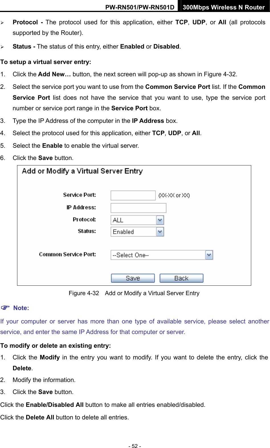 PW-RN501/PW-RN501D 300Mbps Wireless N Router - 52 - &frac34; Protocol - The protocol used for this application, either TCP,  UDP, or All  (all protocols supported by the Router). &frac34; Status - The status of this entry, either Enabled or Disabled. To setup a virtual server entry:   1. Click the Add New&hellip; button, the next screen will pop-up as shown in Figure 4-32. 2.  Select the service port you want to use from the Common Service Port list. If the Common Service Port list does not have the service that you want to use, type the service port number or service port range in the Service Port box. 3.  Type the IP Address of the computer in the IP Address box.  4.  Select the protocol used for this application, either TCP, UDP, or All. 5. Select the Enable to enable the virtual server. 6. Click the Save button.    Figure 4-32    Add or Modify a Virtual Server Entry ) Note: If your computer or server has more than one type of available service, please select another service, and enter the same IP Address for that computer or server. To modify or delete an existing entry: 1. Click the Modify in the entry you want to modify. If you want to delete the entry, click the Delete. 2.  Modify the information.   3. Click the Save button. Click the Enable/Disabled All button to make all entries enabled/disabled. Click the Delete All button to delete all entries. 