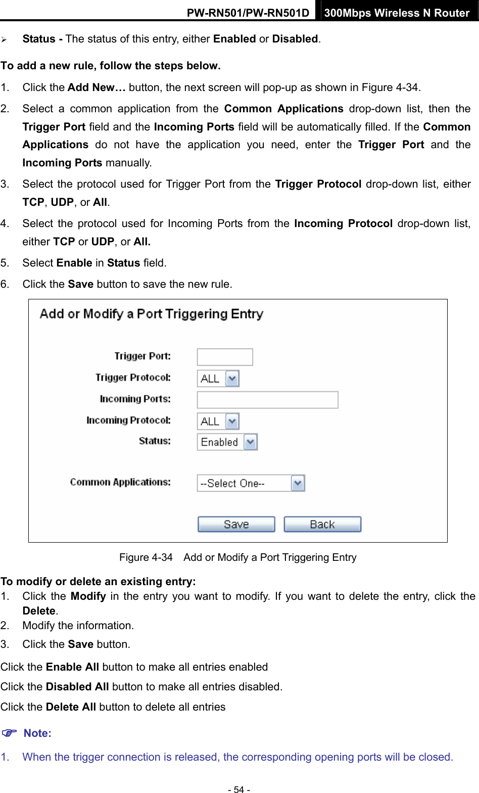 PW-RN501/PW-RN501D 300Mbps Wireless N Router - 54 - &frac34; Status - The status of this entry, either Enabled or Disabled. To add a new rule, follow the steps below.   1. Click the Add New&hellip; button, the next screen will pop-up as shown in Figure 4-34. 2.  Select a common application from the Common Applications drop-down list, then the Trigger Port field and the Incoming Ports field will be automatically filled. If the Common Applications  do not have the application you need, enter the Trigger Port and the Incoming Ports manually. 3.  Select the protocol used for Trigger Port from the Trigger Protocol drop-down list, either TCP, UDP, or All. 4.  Select the protocol used for Incoming Ports from the Incoming Protocol drop-down list, either TCP or UDP, or All. 5. Select Enable in Status field.   6. Click the Save button to save the new rule.  Figure 4-34    Add or Modify a Port Triggering Entry To modify or delete an existing entry: 1. Click the Modify in the entry you want to modify. If you want to delete the entry, click the Delete. 2.  Modify the information.   3. Click the Save button. Click the Enable All button to make all entries enabled Click the Disabled All button to make all entries disabled. Click the Delete All button to delete all entries ) Note: 1.  When the trigger connection is released, the corresponding opening ports will be closed. 