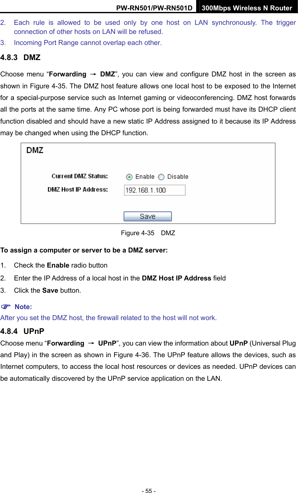 PW-RN501/PW-RN501D 300Mbps Wireless N Router - 55 - 2.  Each rule is allowed to be used only by one host on LAN synchronously. The trigger connection of other hosts on LAN will be refused. 3.  Incoming Port Range cannot overlap each other. 4.8.3  DMZ Choose menu &ldquo;Forwarding  &rarr; DMZ&rdquo;, you can view and configure DMZ host in the screen as shown in Figure 4-35. The DMZ host feature allows one local host to be exposed to the Internet for a special-purpose service such as Internet gaming or videoconferencing. DMZ host forwards all the ports at the same time. Any PC whose port is being forwarded must have its DHCP client function disabled and should have a new static IP Address assigned to it because its IP Address may be changed when using the DHCP function.  Figure 4-35  DMZ To assign a computer or server to be a DMZ server:   1. Check the Enable radio button 2.  Enter the IP Address of a local host in the DMZ Host IP Address field 3. Click the Save button. ) Note:  After you set the DMZ host, the firewall related to the host will not work. 4.8.4  UPnP Choose menu &ldquo;Forwarding  &rarr; UPnP&rdquo;, you can view the information about UPnP (Universal Plug and Play) in the screen as shown in Figure 4-36. The UPnP feature allows the devices, such as Internet computers, to access the local host resources or devices as needed. UPnP devices can be automatically discovered by the UPnP service application on the LAN.   