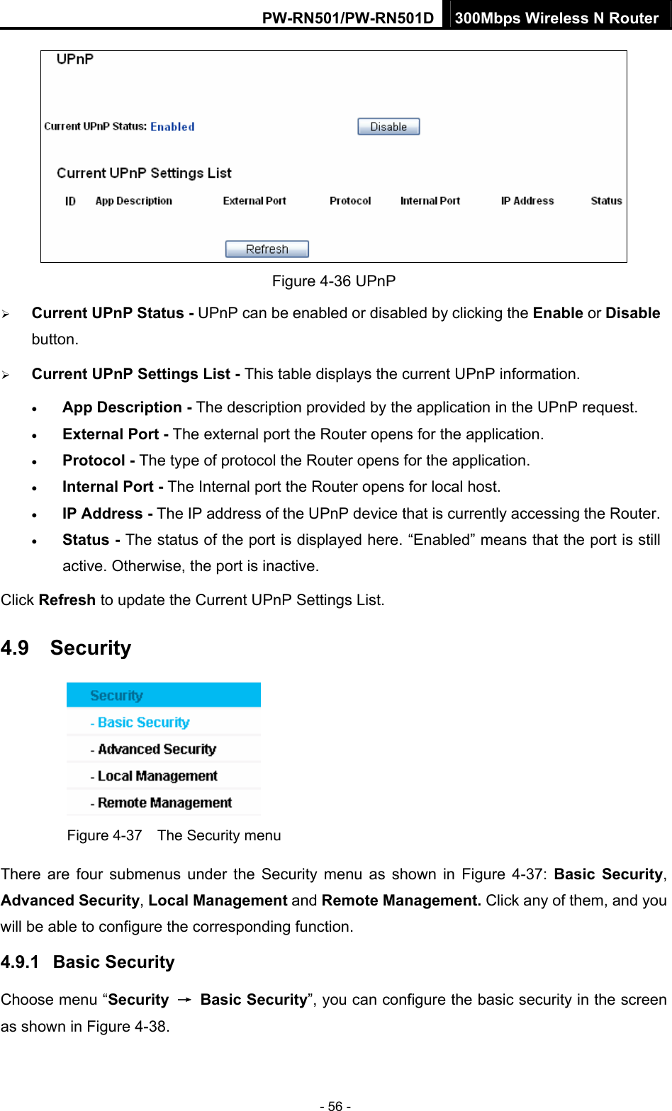 PW-RN501/PW-RN501D 300Mbps Wireless N Router - 56 -  Figure 4-36 UPnP   &frac34; Current UPnP Status - UPnP can be enabled or disabled by clicking the Enable or Disable button.  &frac34; Current UPnP Settings List - This table displays the current UPnP information. &bull; App Description - The description provided by the application in the UPnP request. &bull; External Port - The external port the Router opens for the application. &bull; Protocol - The type of protocol the Router opens for the application. &bull; Internal Port - The Internal port the Router opens for local host. &bull; IP Address - The IP address of the UPnP device that is currently accessing the Router. &bull; Status - The status of the port is displayed here. &ldquo;Enabled&rdquo; means that the port is still active. Otherwise, the port is inactive. Click Refresh to update the Current UPnP Settings List.   4.9  Security  Figure 4-37    The Security menu There are four submenus under the Security menu as shown in Figure 4-37:  Basic Security, Advanced Security, Local Management and Remote Management. Click any of them, and you will be able to configure the corresponding function. 4.9.1  Basic Security Choose menu &ldquo;Security  &rarr; Basic Security&rdquo;, you can configure the basic security in the screen as shown in Figure 4-38. 
