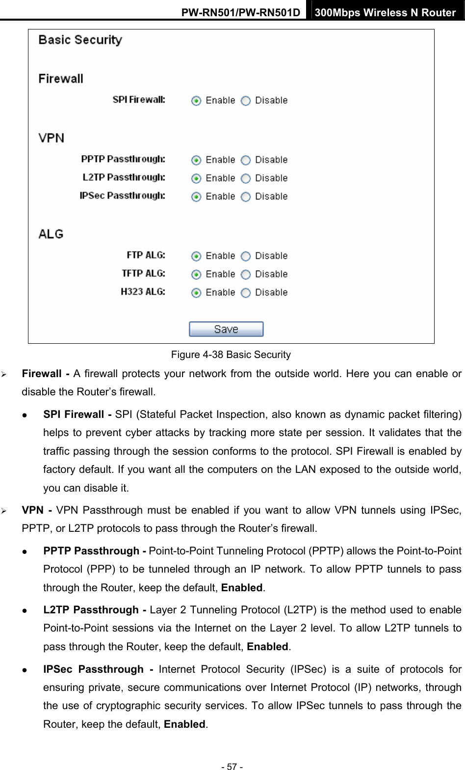 PW-RN501/PW-RN501D 300Mbps Wireless N Router - 57 -  Figure 4-38 Basic Security &frac34; Firewall - A firewall protects your network from the outside world. Here you can enable or disable the Router&rsquo;s firewall. z SPI Firewall - SPI (Stateful Packet Inspection, also known as dynamic packet filtering) helps to prevent cyber attacks by tracking more state per session. It validates that the traffic passing through the session conforms to the protocol. SPI Firewall is enabled by factory default. If you want all the computers on the LAN exposed to the outside world, you can disable it.   &frac34; VPN - VPN Passthrough must be enabled if you want to allow VPN tunnels using IPSec, PPTP, or L2TP protocols to pass through the Router&rsquo;s firewall. z PPTP Passthrough - Point-to-Point Tunneling Protocol (PPTP) allows the Point-to-Point Protocol (PPP) to be tunneled through an IP network. To allow PPTP tunnels to pass through the Router, keep the default, Enabled.  z L2TP Passthrough - Layer 2 Tunneling Protocol (L2TP) is the method used to enable Point-to-Point sessions via the Internet on the Layer 2 level. To allow L2TP tunnels to pass through the Router, keep the default, Enabled. z IPSec Passthrough - Internet Protocol Security (IPSec) is a suite of protocols for ensuring private, secure communications over Internet Protocol (IP) networks, through the use of cryptographic security services. To allow IPSec tunnels to pass through the Router, keep the default, Enabled. 