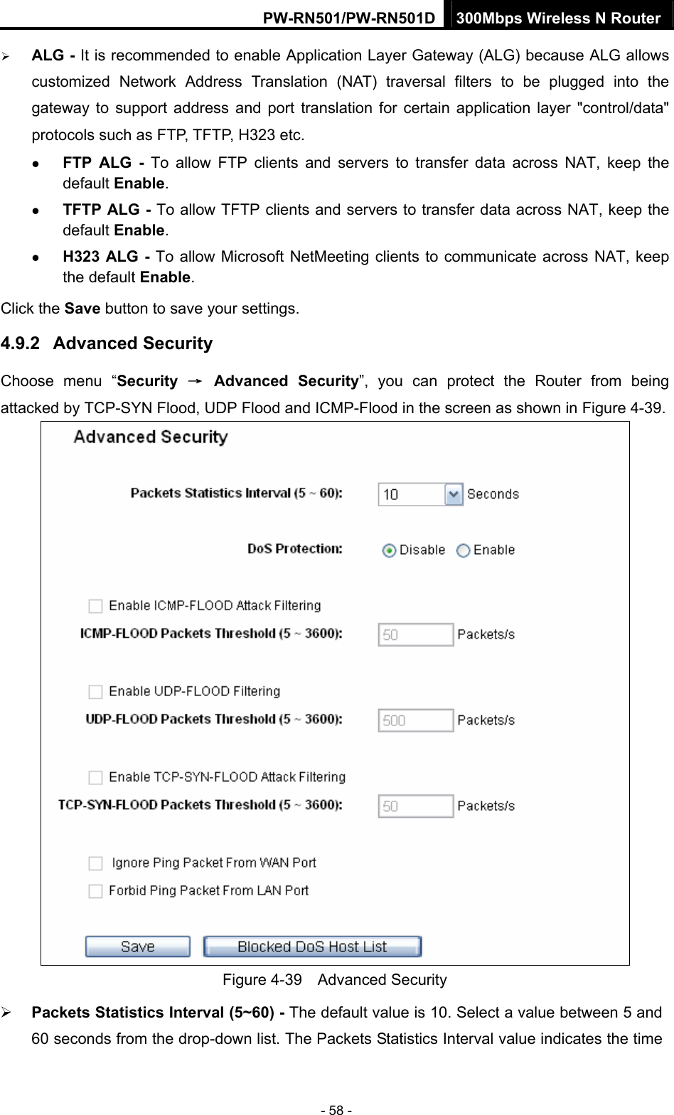PW-RN501/PW-RN501D 300Mbps Wireless N Router - 58 - &frac34; ALG - It is recommended to enable Application Layer Gateway (ALG) because ALG allows customized Network Address Translation (NAT) traversal filters to be plugged into the gateway to support address and port translation for certain application layer "control/data" protocols such as FTP, TFTP, H323 etc.   z FTP ALG - To allow FTP clients and servers to transfer data across NAT, keep the default Enable.   z TFTP ALG - To allow TFTP clients and servers to transfer data across NAT, keep the default Enable. z H323 ALG - To allow Microsoft NetMeeting clients to communicate across NAT, keep the default Enable. Click the Save button to save your settings. 4.9.2  Advanced Security Choose menu &ldquo;Security  &rarr; Advanced Security&rdquo;, you can protect the Router from being attacked by TCP-SYN Flood, UDP Flood and ICMP-Flood in the screen as shown in Figure 4-39.   Figure 4-39  Advanced Security &frac34; Packets Statistics Interval (5~60) - The default value is 10. Select a value between 5 and 60 seconds from the drop-down list. The Packets Statistics Interval value indicates the time 
