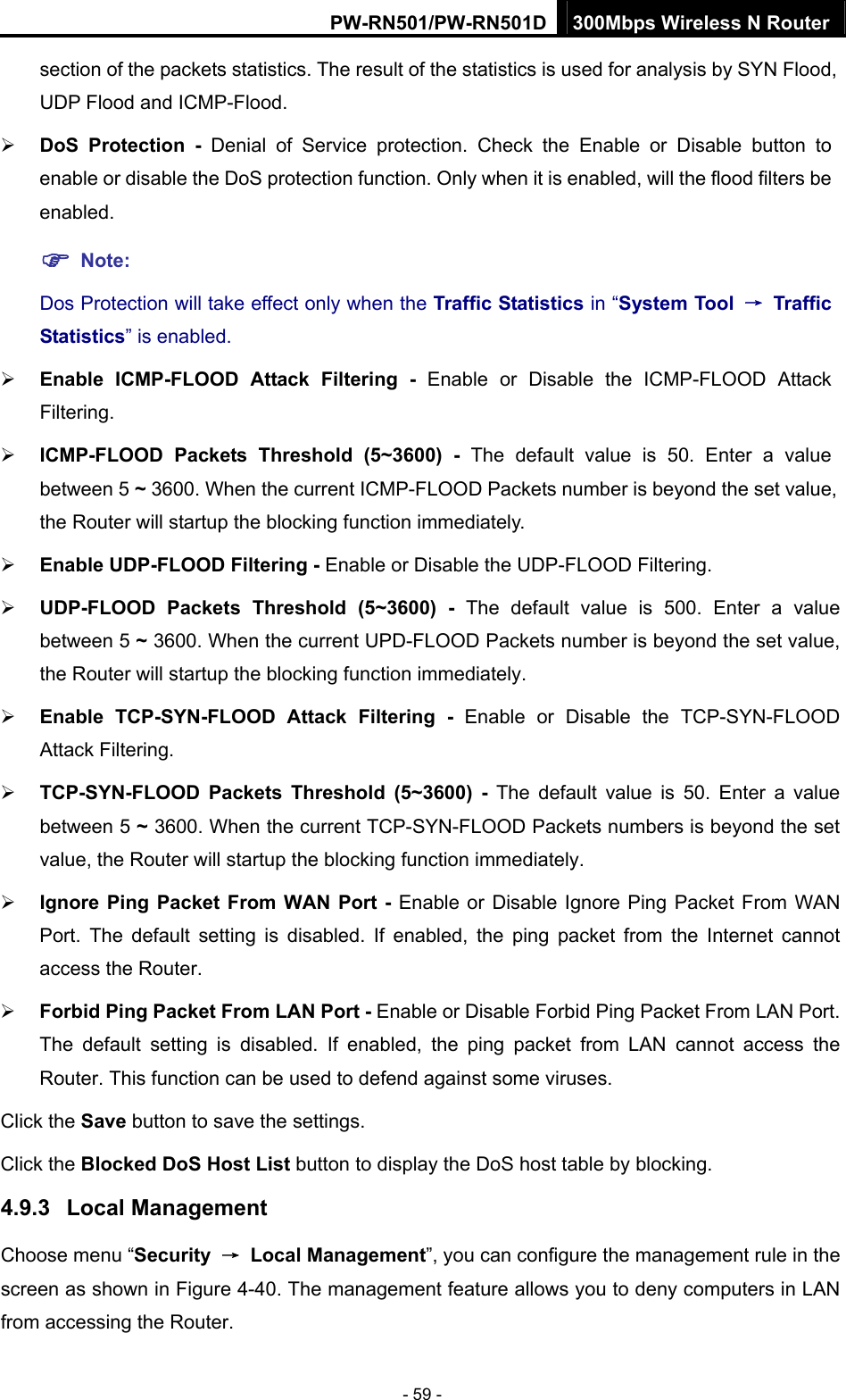PW-RN501/PW-RN501D 300Mbps Wireless N Router - 59 - section of the packets statistics. The result of the statistics is used for analysis by SYN Flood, UDP Flood and ICMP-Flood. &frac34; DoS Protection - Denial of Service protection. Check the Enable or Disable button to enable or disable the DoS protection function. Only when it is enabled, will the flood filters be enabled. ) Note: Dos Protection will take effect only when the Traffic Statistics in &ldquo;System Tool  &rarr; Traffic Statistics&rdquo; is enabled. &frac34; Enable ICMP-FLOOD Attack Filtering - Enable or Disable the ICMP-FLOOD Attack Filtering. &frac34; ICMP-FLOOD Packets Threshold (5~3600) - The default value is 50. Enter a value between 5 ~ 3600. When the current ICMP-FLOOD Packets number is beyond the set value, the Router will startup the blocking function immediately. &frac34; Enable UDP-FLOOD Filtering - Enable or Disable the UDP-FLOOD Filtering. &frac34; UDP-FLOOD Packets Threshold (5~3600) - The default value is 500. Enter a value between 5 ~ 3600. When the current UPD-FLOOD Packets number is beyond the set value, the Router will startup the blocking function immediately. &frac34; Enable TCP-SYN-FLOOD Attack Filtering - Enable or Disable the TCP-SYN-FLOOD Attack Filtering. &frac34; TCP-SYN-FLOOD Packets Threshold (5~3600) - The default value is 50. Enter a value between 5 ~ 3600. When the current TCP-SYN-FLOOD Packets numbers is beyond the set value, the Router will startup the blocking function immediately.   &frac34; Ignore Ping Packet From WAN Port - Enable or Disable Ignore Ping Packet From WAN Port. The default setting is disabled. If enabled, the ping packet from the Internet cannot access the Router.   &frac34; Forbid Ping Packet From LAN Port - Enable or Disable Forbid Ping Packet From LAN Port. The default setting is disabled. If enabled, the ping packet from LAN cannot access the Router. This function can be used to defend against some viruses.   Click the Save button to save the settings. Click the Blocked DoS Host List button to display the DoS host table by blocking.   4.9.3  Local Management Choose menu &ldquo;Security  &rarr; Local Management&rdquo;, you can configure the management rule in the screen as shown in Figure 4-40. The management feature allows you to deny computers in LAN from accessing the Router. 