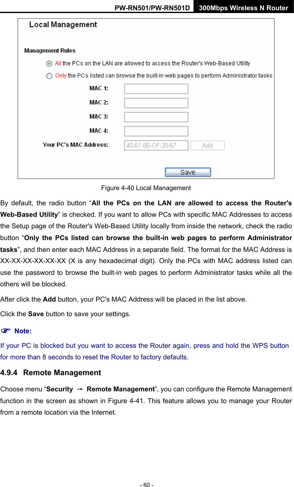 PW-RN501/PW-RN501D 300Mbps Wireless N Router - 60 -  Figure 4-40 Local Management By default, the radio button &ldquo;All the PCs on the LAN are allowed to access the Router's Web-Based Utility&rdquo; is checked. If you want to allow PCs with specific MAC Addresses to access the Setup page of the Router's Web-Based Utility locally from inside the network, check the radio button &ldquo;Only the PCs listed can browse the built-in web pages to perform Administrator tasks&rdquo;, and then enter each MAC Address in a separate field. The format for the MAC Address is XX-XX-XX-XX-XX-XX (X is any hexadecimal digit). Only the PCs with MAC address listed can use the password to browse the built-in web pages to perform Administrator tasks while all the others will be blocked.   After click the Add button, your PC's MAC Address will be placed in the list above. Click the Save button to save your settings.   ) Note: If your PC is blocked but you want to access the Router again, press and hold the WPS button for more than 8 seconds to reset the Router to factory defaults. 4.9.4  Remote Management Choose menu &ldquo;Security  &rarr; Remote Management&rdquo;, you can configure the Remote Management function in the screen as shown in Figure 4-41. This feature allows you to manage your Router from a remote location via the Internet. 
