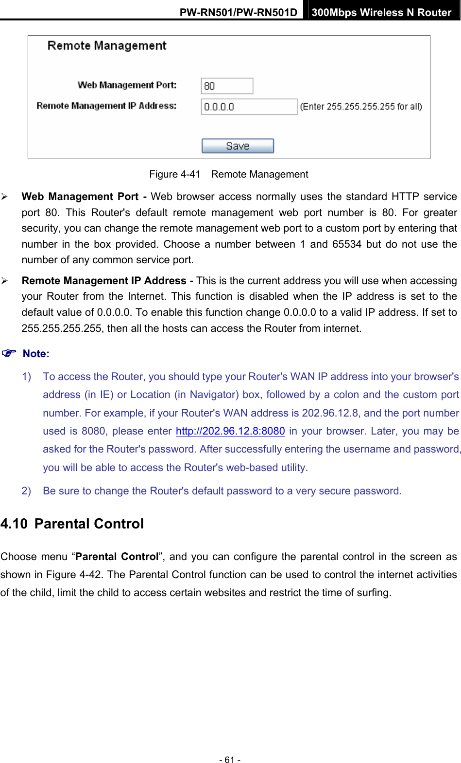 PW-RN501/PW-RN501D 300Mbps Wireless N Router - 61 -  Figure 4-41  Remote Management &frac34; Web Management Port - Web browser access normally uses the standard HTTP service port 80. This Router's default remote management web port number is 80. For greater security, you can change the remote management web port to a custom port by entering that number in the box provided. Choose a number between 1 and 65534 but do not use the number of any common service port.   &frac34; Remote Management IP Address - This is the current address you will use when accessing your Router from the Internet. This function is disabled when the IP address is set to the default value of 0.0.0.0. To enable this function change 0.0.0.0 to a valid IP address. If set to 255.255.255.255, then all the hosts can access the Router from internet.   ) Note: 1)  To access the Router, you should type your Router's WAN IP address into your browser's address (in IE) or Location (in Navigator) box, followed by a colon and the custom port number. For example, if your Router's WAN address is 202.96.12.8, and the port number used is 8080, please enter http://202.96.12.8:8080 in your browser. Later, you may be asked for the Router's password. After successfully entering the username and password, you will be able to access the Router's web-based utility. 2)  Be sure to change the Router's default password to a very secure password. 4.10  Parental Control Choose menu &ldquo;Parental Control&rdquo;, and you can configure the parental control in the screen as shown in Figure 4-42. The Parental Control function can be used to control the internet activities of the child, limit the child to access certain websites and restrict the time of surfing. 