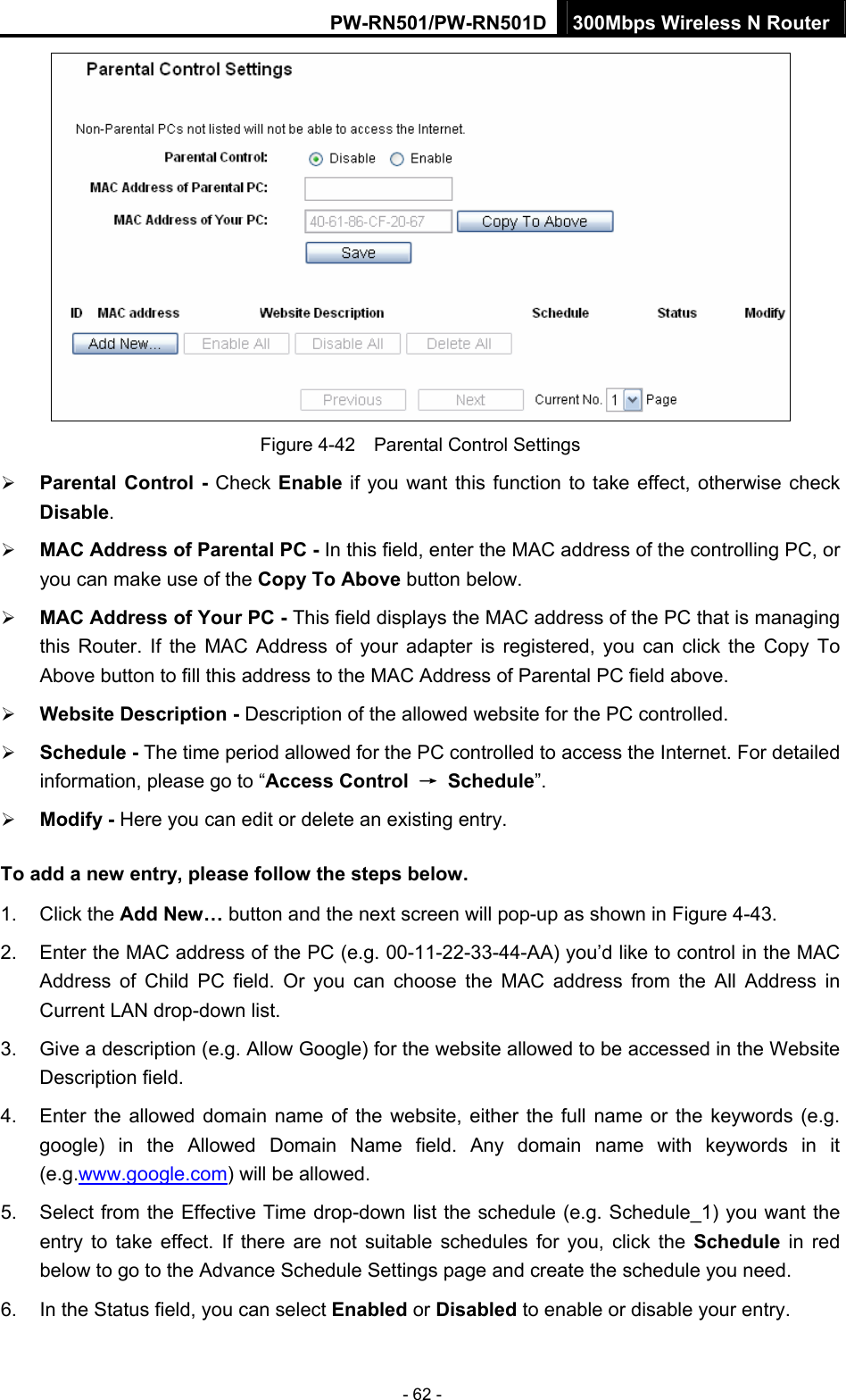 PW-RN501/PW-RN501D 300Mbps Wireless N Router - 62 -  Figure 4-42    Parental Control Settings &frac34; Parental Control - Check Enable if you want this function to take effect, otherwise check Disable.  &frac34; MAC Address of Parental PC - In this field, enter the MAC address of the controlling PC, or you can make use of the Copy To Above button below.   &frac34; MAC Address of Your PC - This field displays the MAC address of the PC that is managing this Router. If the MAC Address of your adapter is registered, you can click the Copy To Above button to fill this address to the MAC Address of Parental PC field above.   &frac34; Website Description - Description of the allowed website for the PC controlled.   &frac34; Schedule - The time period allowed for the PC controlled to access the Internet. For detailed information, please go to &ldquo;Access Control  &rarr; Schedule&rdquo;.  &frac34; Modify - Here you can edit or delete an existing entry.   To add a new entry, please follow the steps below. 1. Click the Add New&hellip; button and the next screen will pop-up as shown in Figure 4-43. 2.  Enter the MAC address of the PC (e.g. 00-11-22-33-44-AA) you&rsquo;d like to control in the MAC Address of Child PC field. Or you can choose the MAC address from the All Address in Current LAN drop-down list. 3.  Give a description (e.g. Allow Google) for the website allowed to be accessed in the Website Description field. 4.  Enter the allowed domain name of the website, either the full name or the keywords (e.g. google) in the Allowed Domain Name field. Any domain name with keywords in it (e.g.www.google.com) will be allowed. 5.  Select from the Effective Time drop-down list the schedule (e.g. Schedule_1) you want the entry to take effect. If there are not suitable schedules for you, click the Schedule  in red below to go to the Advance Schedule Settings page and create the schedule you need. 6.  In the Status field, you can select Enabled or Disabled to enable or disable your entry. 