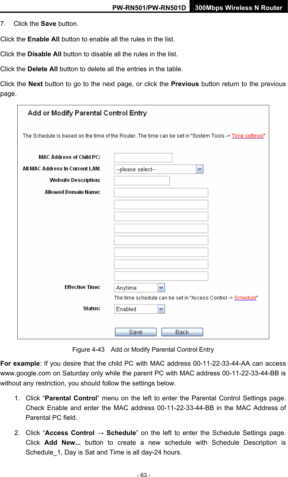 PW-RN501/PW-RN501D 300Mbps Wireless N Router - 63 - 7. Click the Save button. Click the Enable All button to enable all the rules in the list. Click the Disable All button to disable all the rules in the list. Click the Delete All button to delete all the entries in the table. Click the Next button to go to the next page, or click the Previous button return to the previous page.  Figure 4-43    Add or Modify Parental Control Entry For example: If you desire that the child PC with MAC address 00-11-22-33-44-AA can access www.google.com on Saturday only while the parent PC with MAC address 00-11-22-33-44-BB is without any restriction, you should follow the settings below. 1. Click &ldquo;Parental Control&rdquo; menu on the left to enter the Parental Control Settings page. Check Enable and enter the MAC address 00-11-22-33-44-BB in the MAC Address of Parental PC field.   2. Click &ldquo;Access Control &rarr; Schedule&rdquo; on the left to enter the Schedule Settings page. Click  Add New... button to create a new schedule with Schedule Description is Schedule_1, Day is Sat and Time is all day-24 hours.   