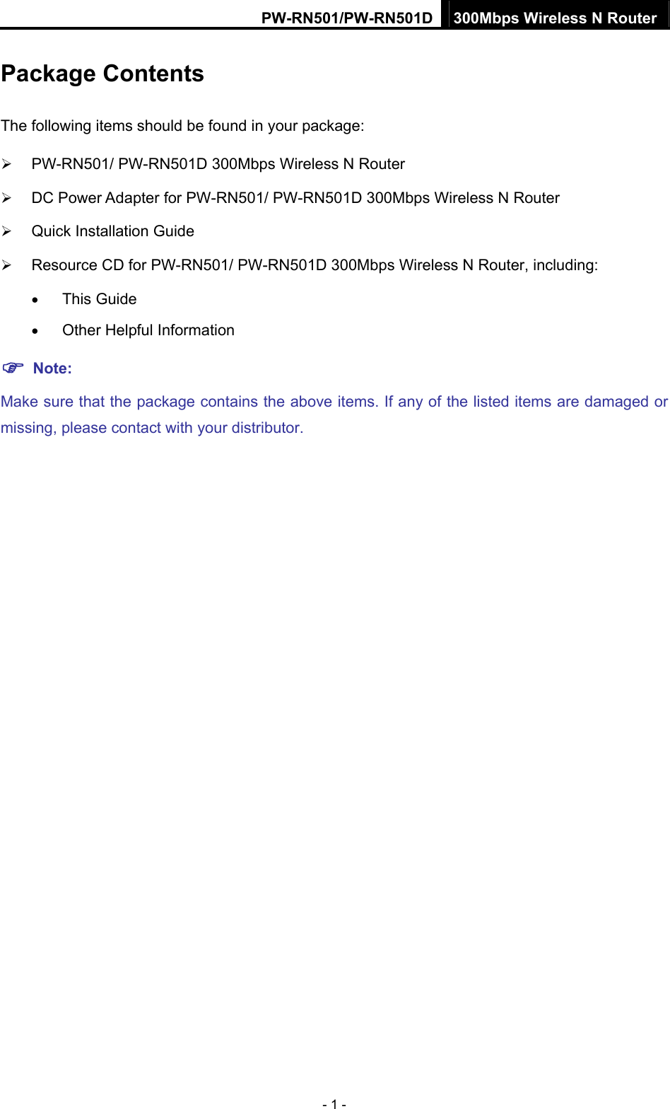 PW-RN501/PW-RN501D 300Mbps Wireless N Router - 1 - Package Contents The following items should be found in your package: &frac34; PW-RN501/ PW-RN501D 300Mbps Wireless N Router &frac34; DC Power Adapter for PW-RN501/ PW-RN501D 300Mbps Wireless N Router &frac34; Quick Installation Guide &frac34; Resource CD for PW-RN501/ PW-RN501D 300Mbps Wireless N Router, including: &bull; This Guide &bull; Other Helpful Information ) Note: Make sure that the package contains the above items. If any of the listed items are damaged or missing, please contact with your distributor. 