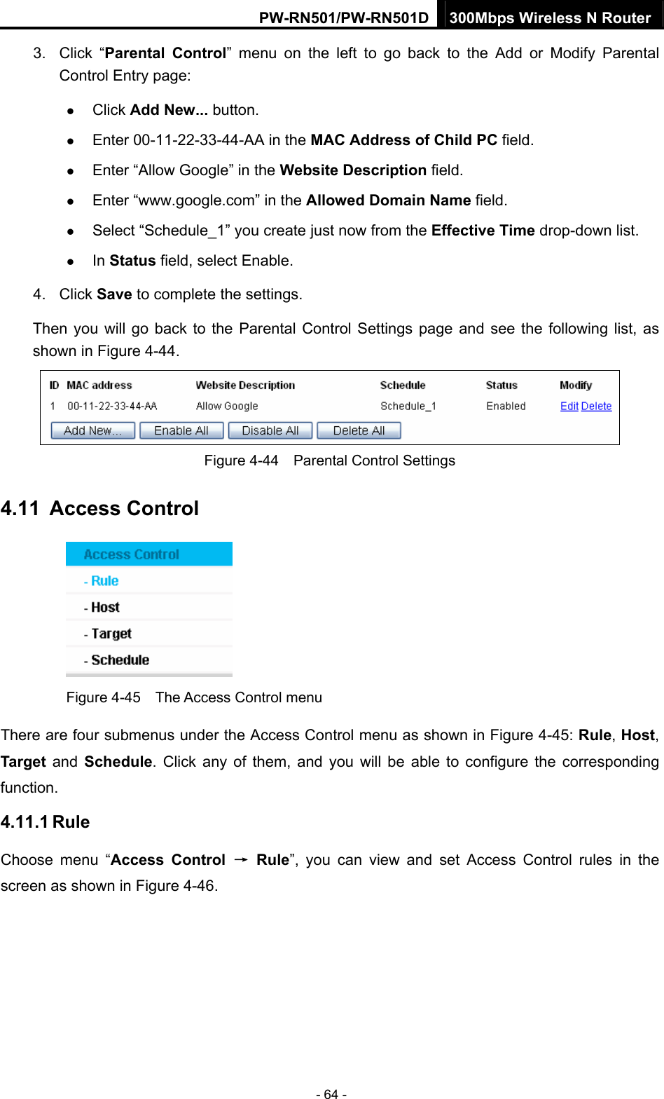 PW-RN501/PW-RN501D 300Mbps Wireless N Router - 64 - 3. Click &ldquo;Parental Control&rdquo; menu on the left to go back to the Add or Modify Parental Control Entry page:   z Click Add New... button.   z Enter 00-11-22-33-44-AA in the MAC Address of Child PC field.   z Enter &ldquo;Allow Google&rdquo; in the Website Description field.   z Enter &ldquo;www.google.com&rdquo; in the Allowed Domain Name field.   z Select &ldquo;Schedule_1&rdquo; you create just now from the Effective Time drop-down list.   z In Status field, select Enable.   4. Click Save to complete the settings. Then you will go back to the Parental Control Settings page and see the following list, as shown in Figure 4-44.  Figure 4-44    Parental Control Settings 4.11  Access Control  Figure 4-45    The Access Control menu There are four submenus under the Access Control menu as shown in Figure 4-45: Rule, Host, Target and Schedule. Click any of them, and you will be able to configure the corresponding function. 4.11.1 Rule Choose menu &ldquo;Access Control &rarr; Rule&rdquo;, you can view and set Access Control rules in the screen as shown in Figure 4-46.  