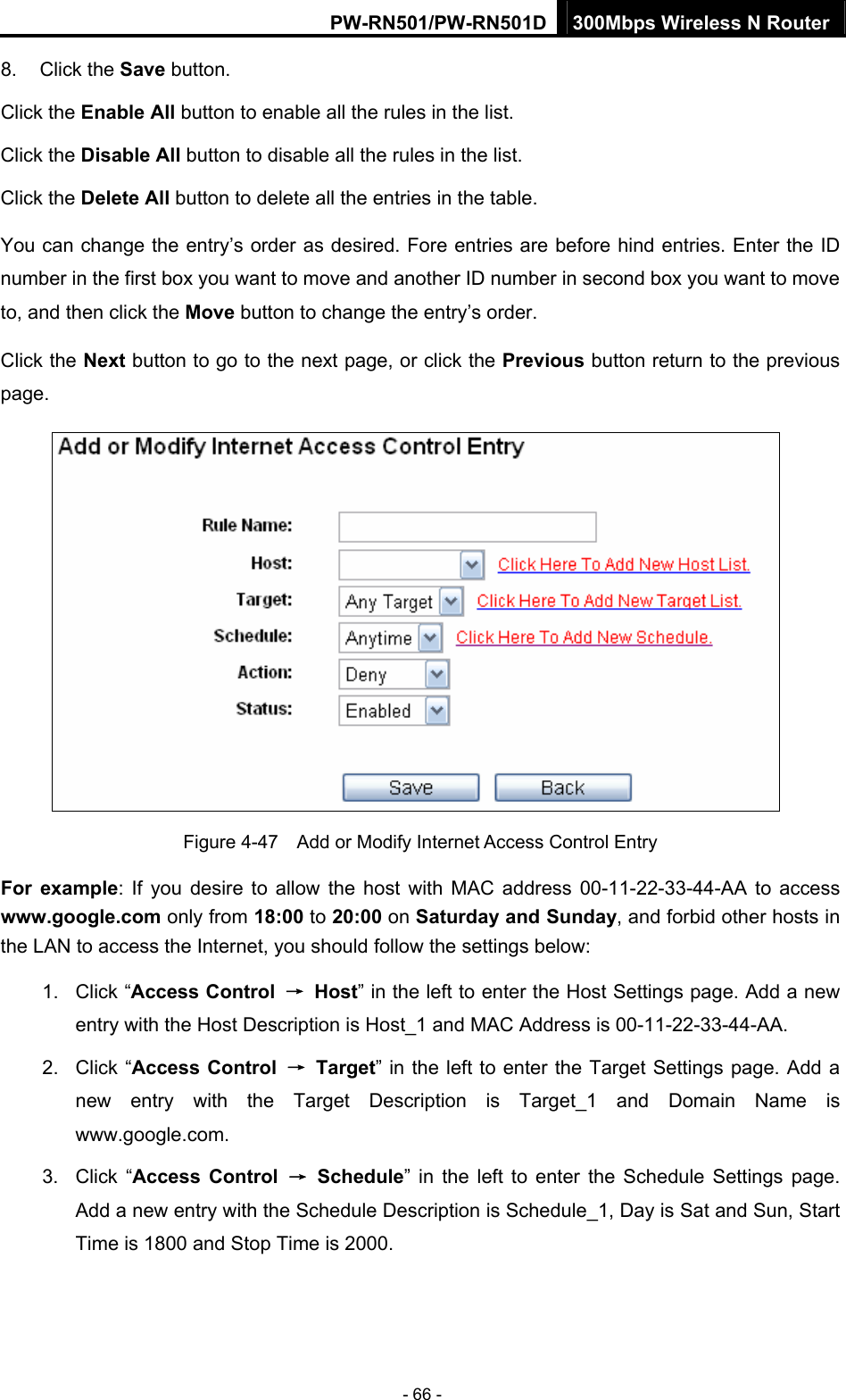 PW-RN501/PW-RN501D 300Mbps Wireless N Router - 66 - 8. Click the Save button. Click the Enable All button to enable all the rules in the list. Click the Disable All button to disable all the rules in the list. Click the Delete All button to delete all the entries in the table. You can change the entry&rsquo;s order as desired. Fore entries are before hind entries. Enter the ID number in the first box you want to move and another ID number in second box you want to move to, and then click the Move button to change the entry&rsquo;s order. Click the Next button to go to the next page, or click the Previous button return to the previous page.  Figure 4-47    Add or Modify Internet Access Control Entry For example: If you desire to allow the host with MAC address 00-11-22-33-44-AA to access www.google.com only from 18:00 to 20:00 on Saturday and Sunday, and forbid other hosts in the LAN to access the Internet, you should follow the settings below:   1. Click &ldquo;Access Control  &rarr; Host&rdquo; in the left to enter the Host Settings page. Add a new entry with the Host Description is Host_1 and MAC Address is 00-11-22-33-44-AA.   2. Click &ldquo;Access Control &rarr; Target&rdquo; in the left to enter the Target Settings page. Add a new entry with the Target Description is Target_1 and Domain Name is www.google.com.  3. Click &ldquo;Access Control &rarr; Schedule&rdquo; in the left to enter the Schedule Settings page. Add a new entry with the Schedule Description is Schedule_1, Day is Sat and Sun, Start Time is 1800 and Stop Time is 2000.   