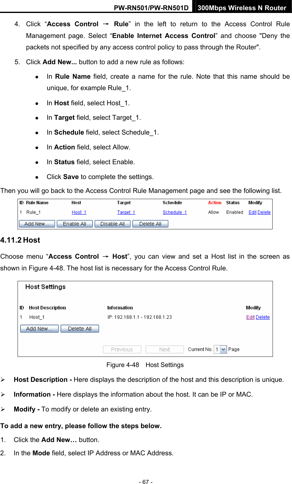 PW-RN501/PW-RN501D 300Mbps Wireless N Router - 67 - 4. Click &ldquo;Access Control &rarr; Rule&rdquo; in the left to return to the Access Control Rule Management page. Select &ldquo;Enable Internet Access Control&rdquo; and choose "Deny the packets not specified by any access control policy to pass through the Router". 5. Click Add New... button to add a new rule as follows:   z In Rule Name field, create a name for the rule. Note that this name should be unique, for example Rule_1.   z In Host field, select Host_1.   z In Target field, select Target_1.   z In Schedule field, select Schedule_1.   z In Action field, select Allow.   z In Status field, select Enable.   z Click Save to complete the settings. Then you will go back to the Access Control Rule Management page and see the following list.  4.11.2 Host Choose menu &ldquo;Access Control &rarr; Host&rdquo;, you can view and set a Host list in the screen as shown in Figure 4-48. The host list is necessary for the Access Control Rule.  Figure 4-48  Host Settings &frac34; Host Description - Here displays the description of the host and this description is unique.   &frac34; Information - Here displays the information about the host. It can be IP or MAC.   &frac34; Modify - To modify or delete an existing entry.   To add a new entry, please follow the steps below. 1. Click the Add New&hellip; button. 2. In the Mode field, select IP Address or MAC Address. 
