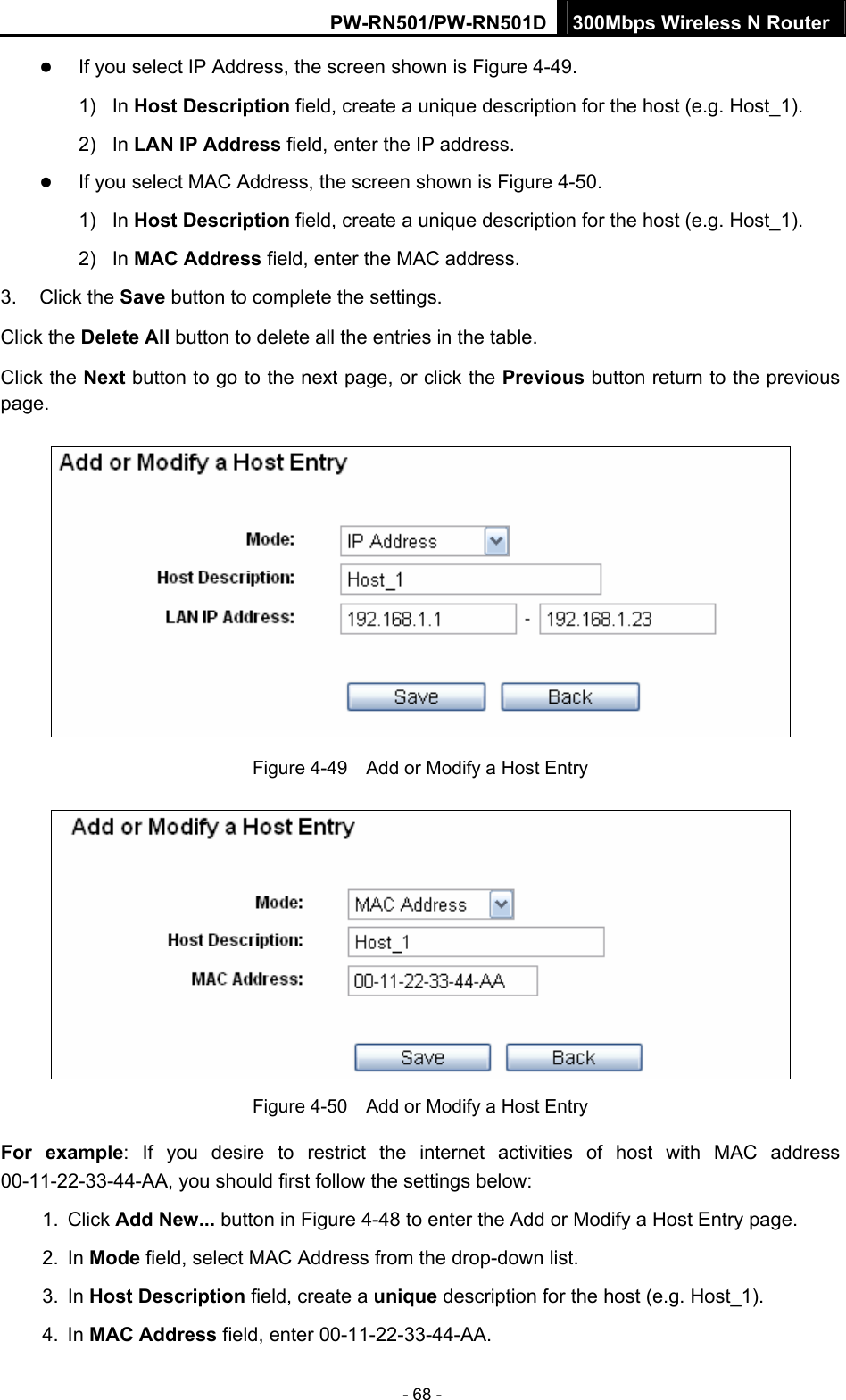 PW-RN501/PW-RN501D 300Mbps Wireless N Router - 68 - z If you select IP Address, the screen shown is Figure 4-49.  1) In Host Description field, create a unique description for the host (e.g. Host_1).   2) In LAN IP Address field, enter the IP address. z If you select MAC Address, the screen shown is Figure 4-50.  1) In Host Description field, create a unique description for the host (e.g. Host_1). 2) In MAC Address field, enter the MAC address. 3. Click the Save button to complete the settings. Click the Delete All button to delete all the entries in the table. Click the Next button to go to the next page, or click the Previous button return to the previous page.  Figure 4-49    Add or Modify a Host Entry  Figure 4-50    Add or Modify a Host Entry For example: If you desire to restrict the internet activities of host with MAC address 00-11-22-33-44-AA, you should first follow the settings below:   1. Click Add New... button in Figure 4-48 to enter the Add or Modify a Host Entry page.   2. In Mode field, select MAC Address from the drop-down list.   3. In Host Description field, create a unique description for the host (e.g. Host_1).   4. In MAC Address field, enter 00-11-22-33-44-AA.   