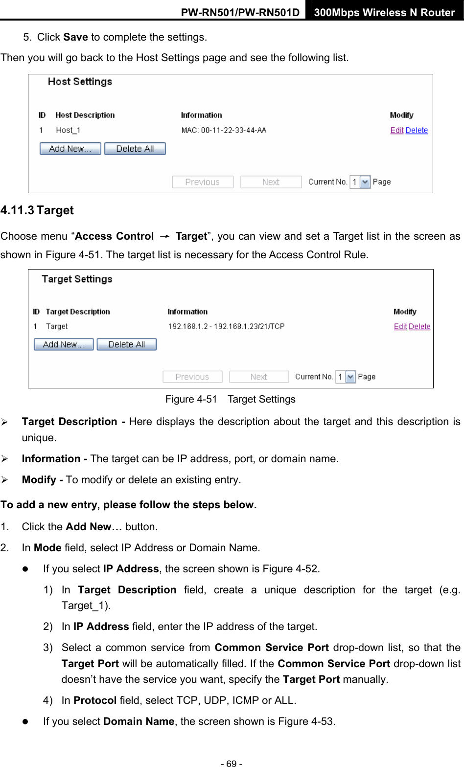 PW-RN501/PW-RN501D 300Mbps Wireless N Router - 69 - 5. Click Save to complete the settings.   Then you will go back to the Host Settings page and see the following list.  4.11.3 Target Choose menu &ldquo;Access Control  &rarr; Target&rdquo;, you can view and set a Target list in the screen as shown in Figure 4-51. The target list is necessary for the Access Control Rule.  Figure 4-51  Target Settings &frac34; Target Description - Here displays the description about the target and this description is unique.  &frac34; Information - The target can be IP address, port, or domain name.   &frac34; Modify - To modify or delete an existing entry.   To add a new entry, please follow the steps below. 1. Click the Add New&hellip; button. 2. In Mode field, select IP Address or Domain Name. z If you select IP Address, the screen shown is Figure 4-52.  1) In Target Description field, create a unique description for the target (e.g. Target_1). 2) In IP Address field, enter the IP address of the target. 3)  Select a common service from Common Service Port drop-down list, so that the Target Port will be automatically filled. If the Common Service Port drop-down list doesn&rsquo;t have the service you want, specify the Target Port manually. 4) In Protocol field, select TCP, UDP, ICMP or ALL.  z If you select Domain Name, the screen shown is Figure 4-53. 