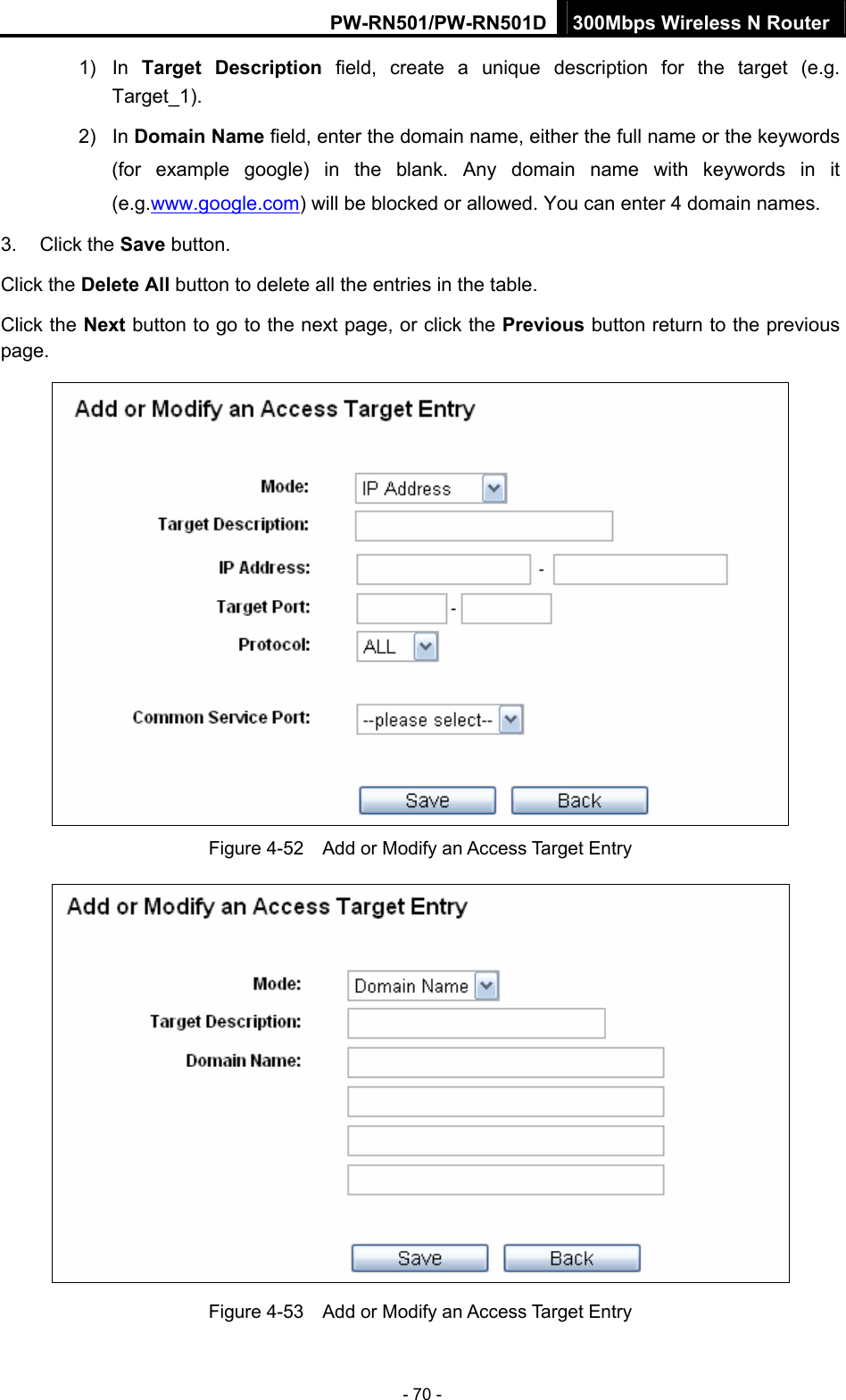 PW-RN501/PW-RN501D 300Mbps Wireless N Router - 70 - 1) In Target Description field, create a unique description for the target (e.g. Target_1). 2) In Domain Name field, enter the domain name, either the full name or the keywords (for example google) in the blank. Any domain name with keywords in it (e.g.www.google.com) will be blocked or allowed. You can enter 4 domain names. 3. Click the Save button. Click the Delete All button to delete all the entries in the table. Click the Next button to go to the next page, or click the Previous button return to the previous page.  Figure 4-52    Add or Modify an Access Target Entry  Figure 4-53    Add or Modify an Access Target Entry 