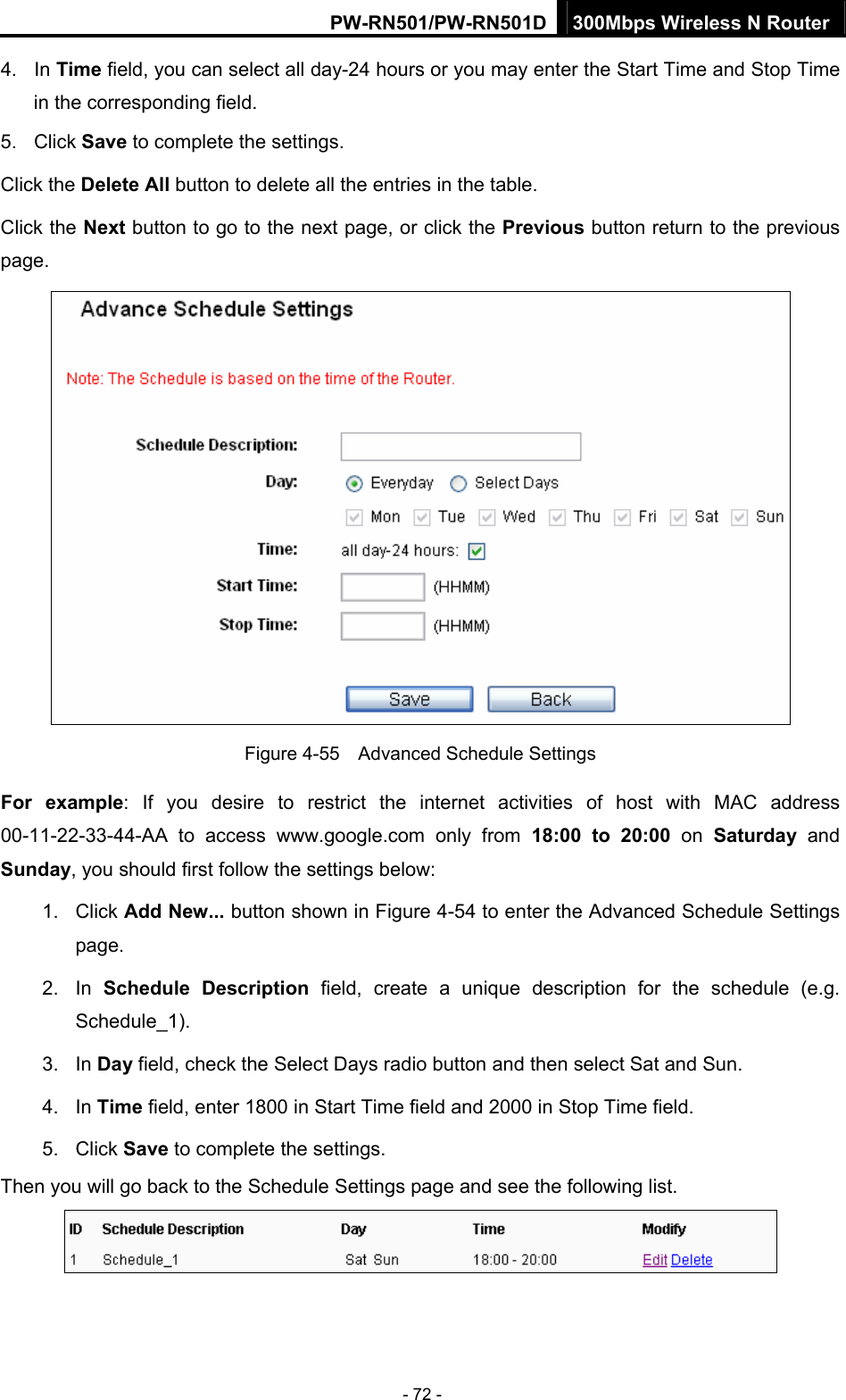 PW-RN501/PW-RN501D 300Mbps Wireless N Router - 72 - 4. In Time field, you can select all day-24 hours or you may enter the Start Time and Stop Time in the corresponding field. 5. Click Save to complete the settings.   Click the Delete All button to delete all the entries in the table. Click the Next button to go to the next page, or click the Previous button return to the previous page.  Figure 4-55    Advanced Schedule Settings For example: If you desire to restrict the internet activities of host with MAC address 00-11-22-33-44-AA to access www.google.com only from 18:00 to 20:00 on Saturday  and Sunday, you should first follow the settings below: 1. Click Add New... button shown in Figure 4-54 to enter the Advanced Schedule Settings page. 2. In Schedule Description field, create a unique description for the schedule (e.g. Schedule_1).  3. In Day field, check the Select Days radio button and then select Sat and Sun.   4. In Time field, enter 1800 in Start Time field and 2000 in Stop Time field.   5. Click Save to complete the settings.   Then you will go back to the Schedule Settings page and see the following list.  
