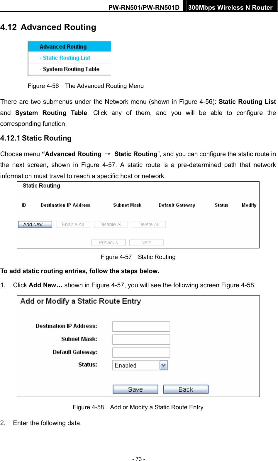 PW-RN501/PW-RN501D 300Mbps Wireless N Router - 73 - 4.12  Advanced Routing  Figure 4-56    The Advanced Routing Menu There are two submenus under the Network menu (shown in Figure 4-56): Static Routing List and  System Routing Table. Click any of them, and you will be able to configure the corresponding function. 4.12.1 Static Routing Choose menu &ldquo;Advanced Routing  &rarr; Static Routing&rdquo;, and you can configure the static route in the next screen, shown in Figure 4-57. A static route is a pre-determined path that network information must travel to reach a specific host or network.  Figure 4-57  Static Routing To add static routing entries, follow the steps below. 1. Click Add New&hellip; shown in Figure 4-57, you will see the following screen Figure 4-58.   Figure 4-58    Add or Modify a Static Route Entry 2.  Enter the following data. 