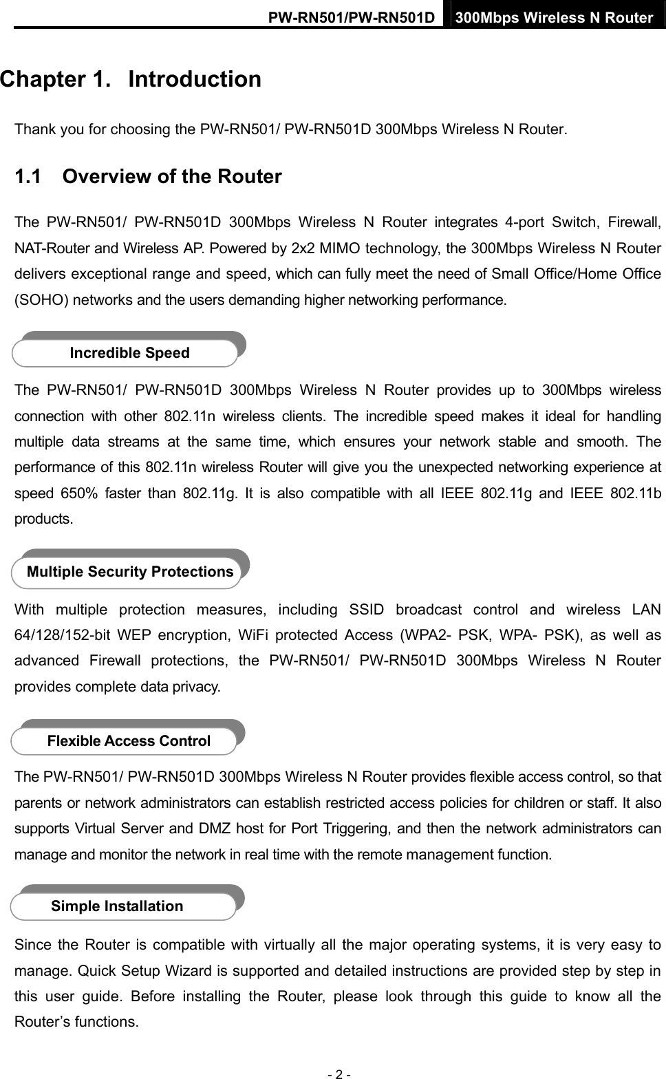 PW-RN501/PW-RN501D 300Mbps Wireless N Router - 2 - Chapter 1.  Introduction Thank you for choosing the PW-RN501/ PW-RN501D 300Mbps Wireless N Router. 1.1  Overview of the Router The PW-RN501/ PW-RN501D 300Mbps Wireless N Router integrates 4-port Switch, Firewall, NAT-Router and Wireless AP. Powered by 2x2 MIMO technology, the 300Mbps Wireless N Router delivers exceptional range and speed, which can fully meet the need of Small Office/Home Office (SOHO) networks and the users demanding higher networking performance.  The PW-RN501/ PW-RN501D 300Mbps Wireless N Router provides up to 300Mbps wireless connection with other 802.11n wireless clients. The incredible speed makes it ideal for handling multiple data streams at the same time, which ensures your network stable and smooth. The performance of this 802.11n wireless Router will give you the unexpected networking experience at speed 650% faster than 802.11g. It is also compatible with all IEEE 802.11g and IEEE 802.11b products.  With multiple protection measures, including SSID broadcast control and wireless LAN 64/128/152-bit WEP encryption, WiFi protected Access (WPA2- PSK, WPA- PSK), as well as advanced Firewall protections, the PW-RN501/ PW-RN501D 300Mbps Wireless N Router provides complete data privacy.    The PW-RN501/ PW-RN501D 300Mbps Wireless N Router provides flexible access control, so that parents or network administrators can establish restricted access policies for children or staff. It also supports Virtual Server and DMZ host for Port Triggering, and then the network administrators can manage and monitor the network in real time with the remote management function.    Since the Router is compatible with virtually all the major operating systems, it is very easy to manage. Quick Setup Wizard is supported and detailed instructions are provided step by step in this user guide. Before installing the Router, please look through this guide to know all the Router&rsquo;s functions. Incredible Speed Multiple Security Protections Flexible Access Control Simple Installation 